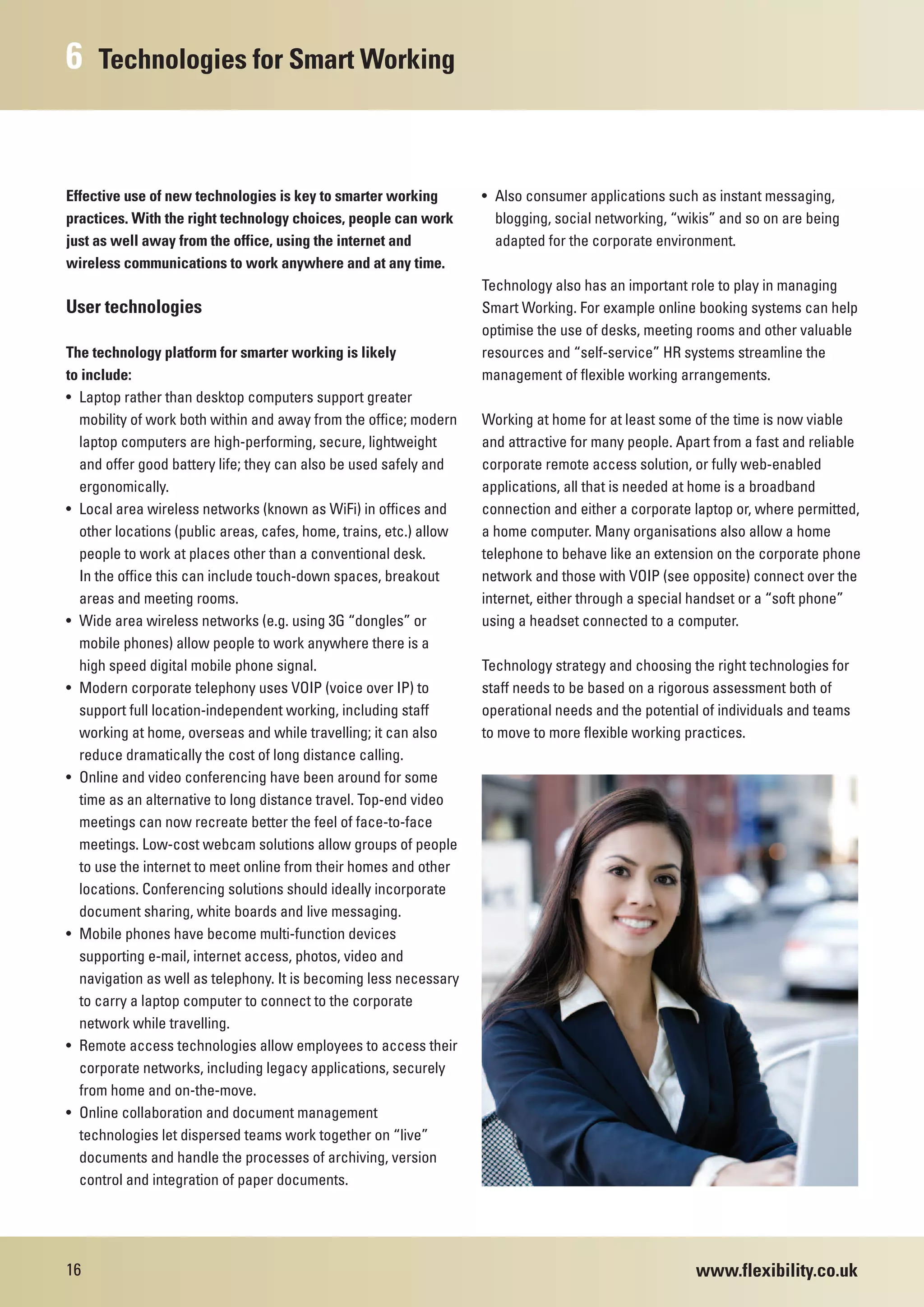 6    Technologies for Smart Working



Effective use of new technologies is key to smarter working         • Also consumer applications such as instant messaging,
practices. With the right technology choices, people can work         blogging, social networking, “wikis” and so on are being
just as well away from the office, using the internet and             adapted for the corporate environment.
wireless communications to work anywhere and at any time.
                                                                    Technology also has an important role to play in managing
User technologies                                                   Smart Working. For example online booking systems can help
                                                                    optimise the use of desks, meeting rooms and other valuable
The technology platform for smarter working is likely               resources and “self-service” HR systems streamline the
to include:                                                         management of flexible working arrangements.
• Laptop rather than desktop computers support greater
  mobility of work both within and away from the office; modern     Working at home for at least some of the time is now viable
  laptop computers are high-performing, secure, lightweight         and attractive for many people. Apart from a fast and reliable
  and offer good battery life; they can also be used safely and     corporate remote access solution, or fully web-enabled
  ergonomically.                                                    applications, all that is needed at home is a broadband
• Local area wireless networks (known as WiFi) in offices and       connection and either a corporate laptop or, where permitted,
  other locations (public areas, cafes, home, trains, etc.) allow   a home computer. Many organisations also allow a home
  people to work at places other than a conventional desk.          telephone to behave like an extension on the corporate phone
  In the office this can include touch-down spaces, breakout        network and those with VOIP (see opposite) connect over the
  areas and meeting rooms.                                          internet, either through a special handset or a “soft phone”
• Wide area wireless networks (e.g. using 3G “dongles” or           using a headset connected to a computer.
  mobile phones) allow people to work anywhere there is a
  high speed digital mobile phone signal.                           Technology strategy and choosing the right technologies for
• Modern corporate telephony uses VOIP (voice over IP) to           staff needs to be based on a rigorous assessment both of
  support full location-independent working, including staff        operational needs and the potential of individuals and teams
  working at home, overseas and while travelling; it can also       to move to more flexible working practices.
  reduce dramatically the cost of long distance calling.
• Online and video conferencing have been around for some
  time as an alternative to long distance travel. Top-end video
  meetings can now recreate better the feel of face-to-face
  meetings. Low-cost webcam solutions allow groups of people
  to use the internet to meet online from their homes and other
  locations. Conferencing solutions should ideally incorporate
  document sharing, white boards and live messaging.
• Mobile phones have become multi-function devices
  supporting e-mail, internet access, photos, video and
  navigation as well as telephony. It is becoming less necessary
  to carry a laptop computer to connect to the corporate
  network while travelling.
• Remote access technologies allow employees to access their
  corporate networks, including legacy applications, securely
  from home and on-the-move.
• Online collaboration and document management
  technologies let dispersed teams work together on “live”
  documents and handle the processes of archiving, version
  control and integration of paper documents.




16                                                                                                     www.flexibility.co.uk
 