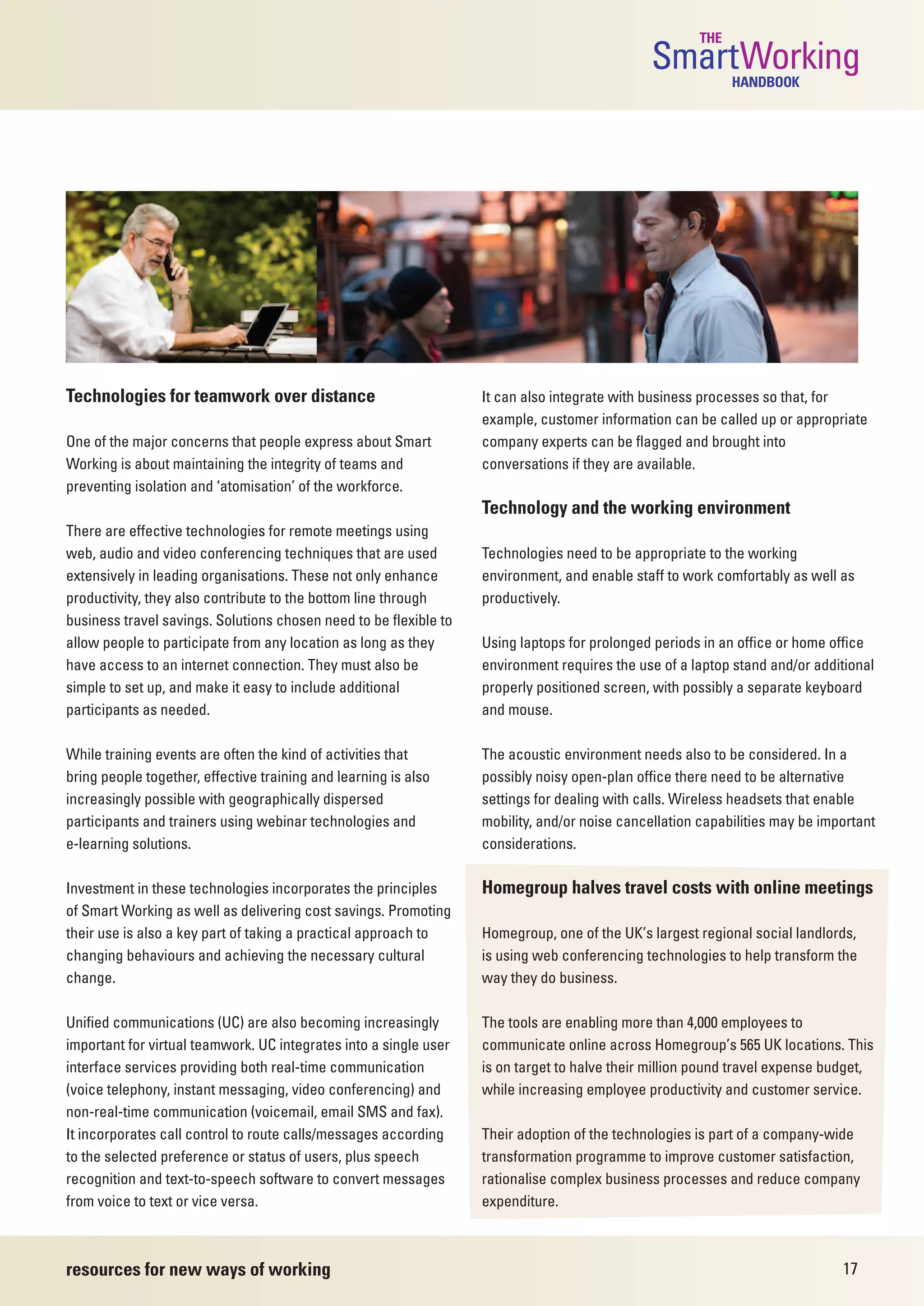 THE
                                                                                               SmartWorking HANDBOOK




Technologies for teamwork over distance                            It can also integrate with business processes so that, for
                                                                   example, customer information can be called up or appropriate
One of the major concerns that people express about Smart          company experts can be flagged and brought into
Working is about maintaining the integrity of teams and            conversations if they are available.
preventing isolation and ‘atomisation’ of the workforce.
                                                                   Technology and the working environment
There are effective technologies for remote meetings using
web, audio and video conferencing techniques that are used         Technologies need to be appropriate to the working
extensively in leading organisations. These not only enhance       environment, and enable staff to work comfortably as well as
productivity, they also contribute to the bottom line through      productively.
business travel savings. Solutions chosen need to be flexible to
allow people to participate from any location as long as they      Using laptops for prolonged periods in an office or home office
have access to an internet connection. They must also be           environment requires the use of a laptop stand and/or additional
simple to set up, and make it easy to include additional           properly positioned screen, with possibly a separate keyboard
participants as needed.                                            and mouse.

While training events are often the kind of activities that        The acoustic environment needs also to be considered. In a
bring people together, effective training and learning is also     possibly noisy open-plan office there need to be alternative
increasingly possible with geographically dispersed                settings for dealing with calls. Wireless headsets that enable
participants and trainers using webinar technologies and           mobility, and/or noise cancellation capabilities may be important
e-learning solutions.                                              considerations.

Investment in these technologies incorporates the principles       Homegroup halves travel costs with online meetings
of Smart Working as well as delivering cost savings. Promoting
their use is also a key part of taking a practical approach to     Homegroup, one of the UK’s largest regional social landlords,
changing behaviours and achieving the necessary cultural           is using web conferencing technologies to help transform the
change.                                                            way they do business.

Unified communications (UC) are also becoming increasingly         The tools are enabling more than 4,000 employees to
important for virtual teamwork. UC integrates into a single user   communicate online across Homegroup’s 565 UK locations. This
interface services providing both real-time communication          is on target to halve their million pound travel expense budget,
(voice telephony, instant messaging, video conferencing) and       while increasing employee productivity and customer service.
non-real-time communication (voicemail, email SMS and fax).
It incorporates call control to route calls/messages according     Their adoption of the technologies is part of a company-wide
to the selected preference or status of users, plus speech         transformation programme to improve customer satisfaction,
recognition and text-to-speech software to convert messages        rationalise complex business processes and reduce company
from voice to text or vice versa.                                  expenditure.



resources for new ways of working                                                                                             17
 