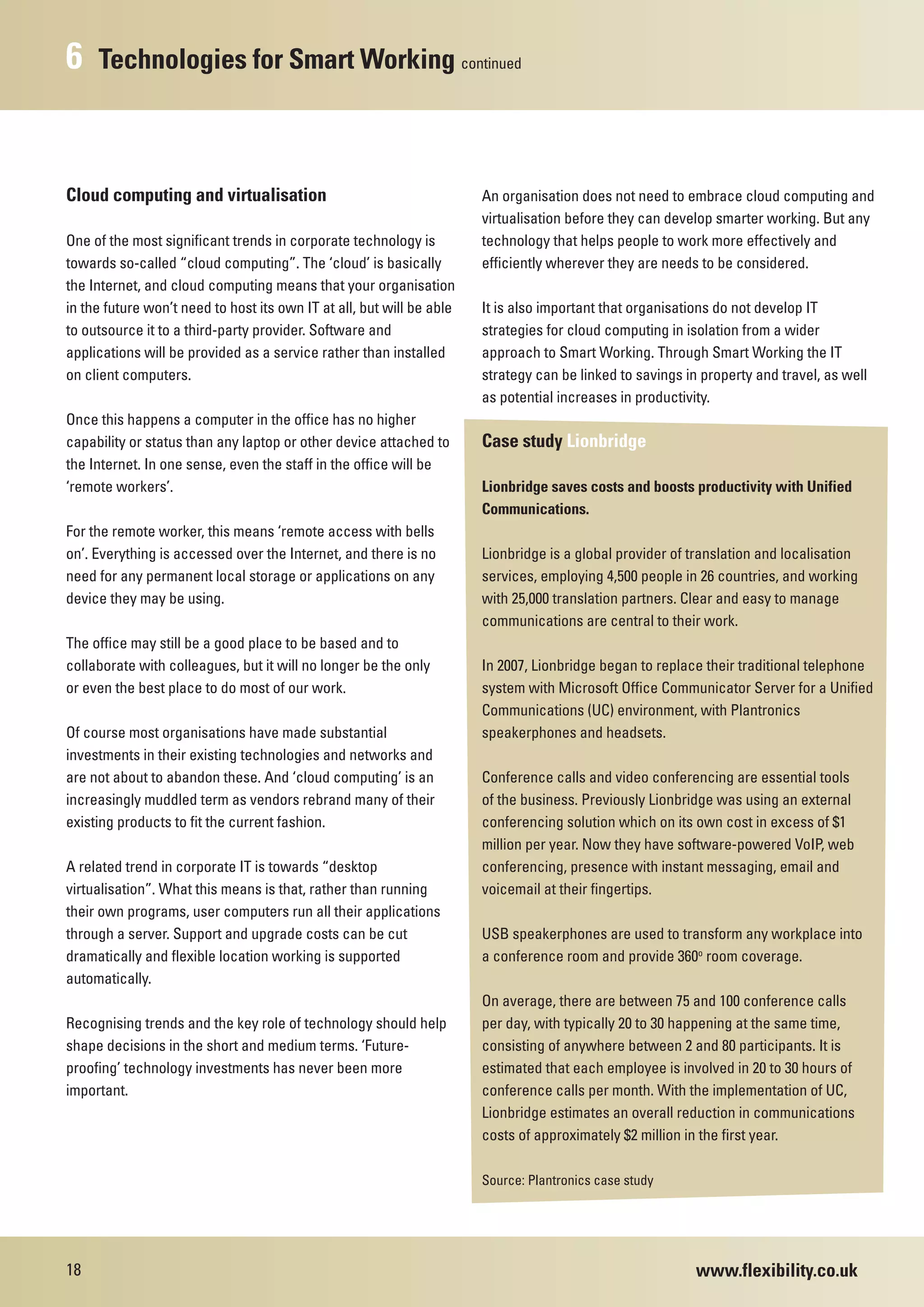 6    Technologies for Smart Working continued



Cloud computing and virtualisation                                     An organisation does not need to embrace cloud computing and
                                                                       virtualisation before they can develop smarter working. But any
One of the most significant trends in corporate technology is          technology that helps people to work more effectively and
towards so-called “cloud computing”. The ‘cloud’ is basically          efficiently wherever they are needs to be considered.
the Internet, and cloud computing means that your organisation
in the future won’t need to host its own IT at all, but will be able   It is also important that organisations do not develop IT
to outsource it to a third-party provider. Software and                strategies for cloud computing in isolation from a wider
applications will be provided as a service rather than installed       approach to Smart Working. Through Smart Working the IT
on client computers.                                                   strategy can be linked to savings in property and travel, as well
                                                                       as potential increases in productivity.
Once this happens a computer in the office has no higher
capability or status than any laptop or other device attached to       Case study Lionbridge
the Internet. In one sense, even the staff in the office will be
‘remote workers’.                                                      Lionbridge saves costs and boosts productivity with Unified
                                                                       Communications.
For the remote worker, this means ‘remote access with bells
on’. Everything is accessed over the Internet, and there is no         Lionbridge is a global provider of translation and localisation
need for any permanent local storage or applications on any            services, employing 4,500 people in 26 countries, and working
device they may be using.                                              with 25,000 translation partners. Clear and easy to manage
                                                                       communications are central to their work.
The office may still be a good place to be based and to
collaborate with colleagues, but it will no longer be the only         In 2007, Lionbridge began to replace their traditional telephone
or even the best place to do most of our work.                         system with Microsoft Office Communicator Server for a Unified
                                                                       Communications (UC) environment, with Plantronics
Of course most organisations have made substantial                     speakerphones and headsets.
investments in their existing technologies and networks and
are not about to abandon these. And ‘cloud computing’ is an            Conference calls and video conferencing are essential tools
increasingly muddled term as vendors rebrand many of their             of the business. Previously Lionbridge was using an external
existing products to fit the current fashion.                          conferencing solution which on its own cost in excess of $1
                                                                       million per year. Now they have software-powered VoIP, web
A related trend in corporate IT is towards “desktop                    conferencing, presence with instant messaging, email and
virtualisation”. What this means is that, rather than running          voicemail at their fingertips.
their own programs, user computers run all their applications
through a server. Support and upgrade costs can be cut                 USB speakerphones are used to transform any workplace into
dramatically and flexible location working is supported                a conference room and provide 360o room coverage.
automatically.
                                                                       On average, there are between 75 and 100 conference calls
Recognising trends and the key role of technology should help          per day, with typically 20 to 30 happening at the same time,
shape decisions in the short and medium terms. ‘Future-                consisting of anywhere between 2 and 80 participants. It is
proofing’ technology investments has never been more                   estimated that each employee is involved in 20 to 30 hours of
important.                                                             conference calls per month. With the implementation of UC,
                                                                       Lionbridge estimates an overall reduction in communications
                                                                       costs of approximately $2 million in the first year.

                                                                       Source: Plantronics case study




18                                                                                                         www.flexibility.co.uk
 