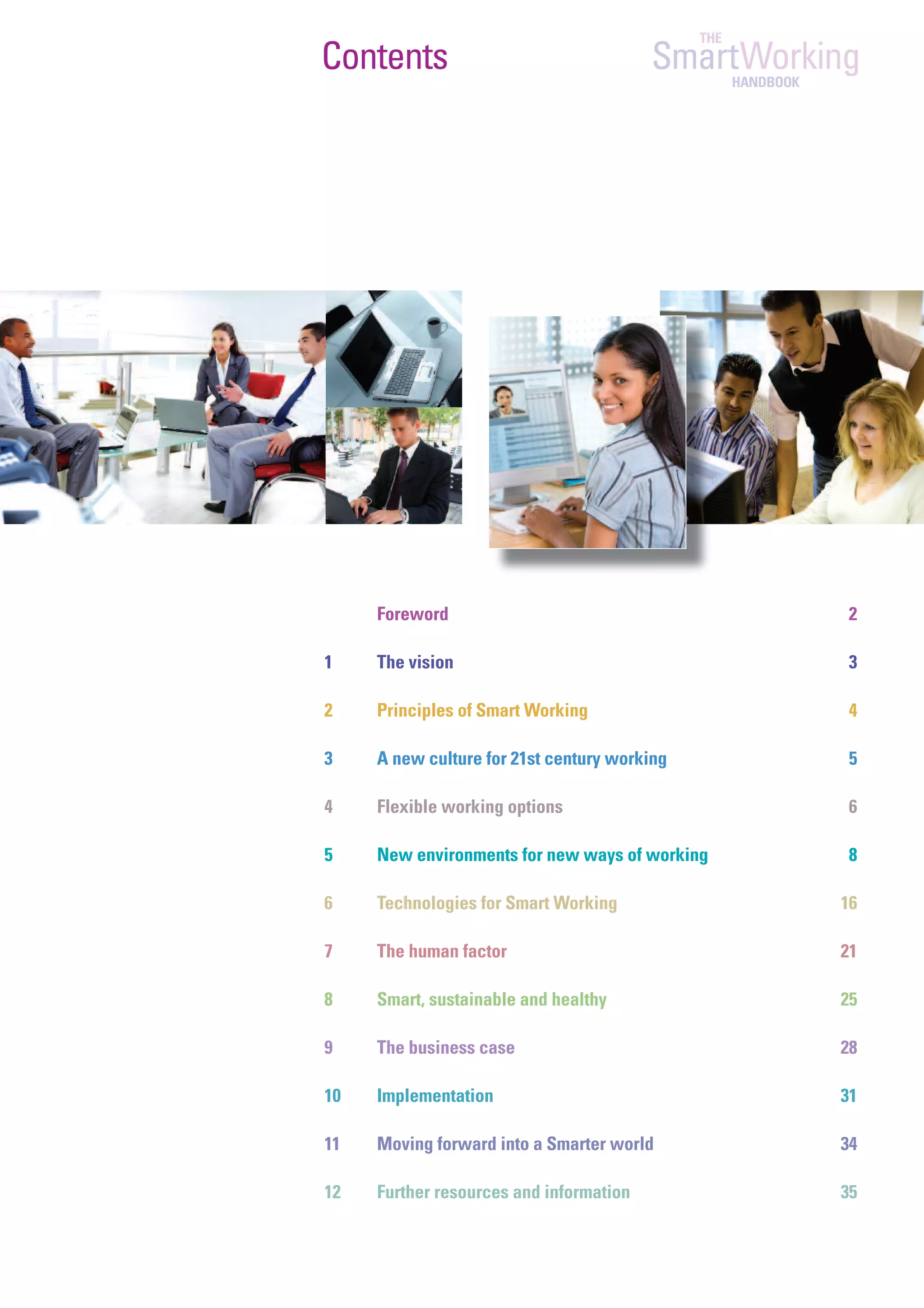 THE
Contents                                 SmartWorking
                                                    HANDBOOK




     Foreword                                                  2

1    The vision                                                3

2    Principles of Smart Working                               4

3    A new culture for 21st century working                    5

4    Flexible working options                                  6

5    New environments for new ways of working                  8

6    Technologies for Smart Working                            16

7    The human factor                                          21

8    Smart, sustainable and healthy                            25

9    The business case                                         28

10   Implementation                                            31

11   Moving forward into a Smarter world                       34

12   Further resources and information                         35
 