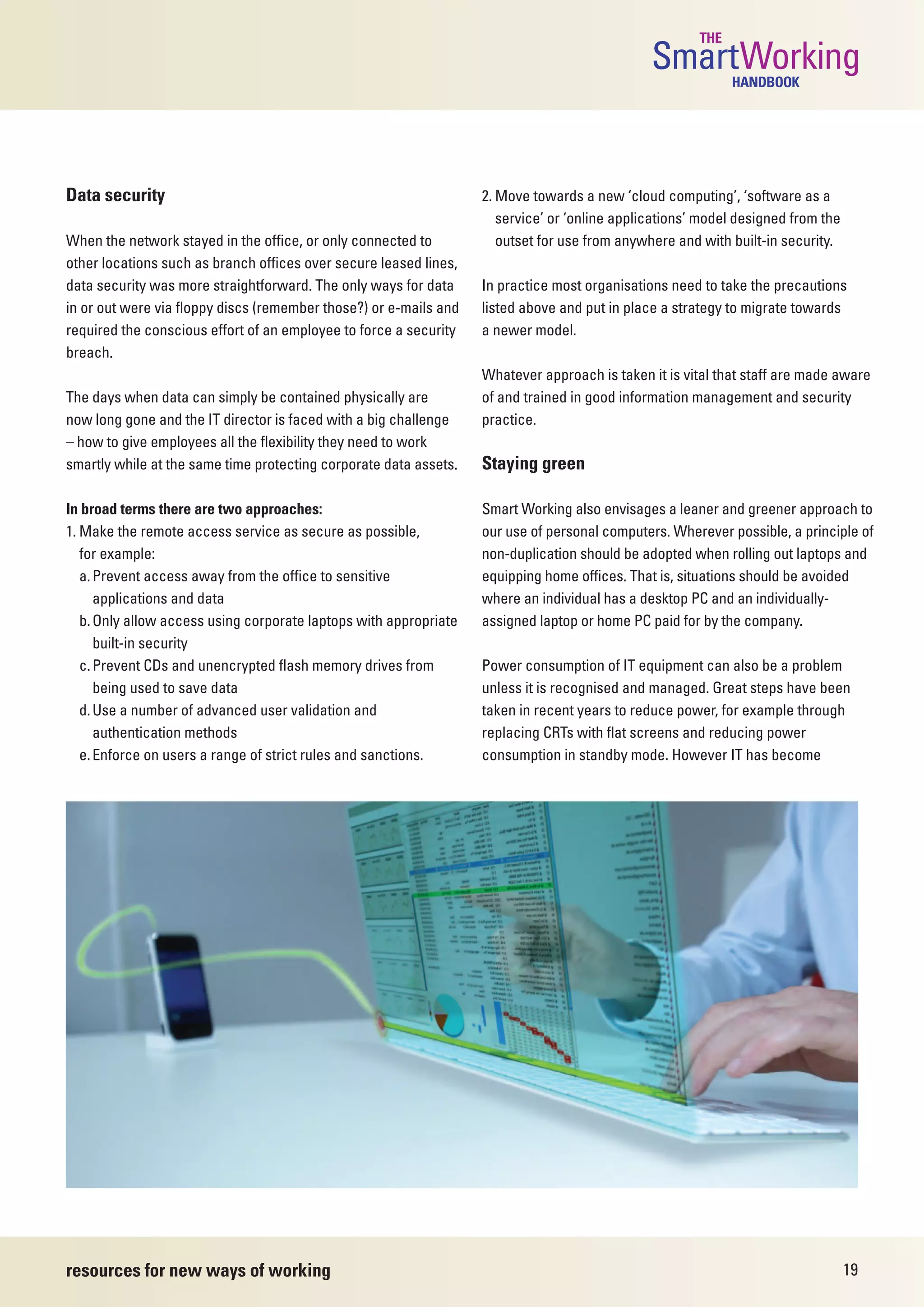 THE
                                                                                               SmartWorking  HANDBOOK




Data security                                                      2. Move towards a new ‘cloud computing’, ‘software as a
                                                                      service’ or ‘online applications’ model designed from the
When the network stayed in the office, or only connected to           outset for use from anywhere and with built-in security.
other locations such as branch offices over secure leased lines,
data security was more straightforward. The only ways for data     In practice most organisations need to take the precautions
in or out were via floppy discs (remember those?) or e-mails and   listed above and put in place a strategy to migrate towards
required the conscious effort of an employee to force a security   a newer model.
breach.
                                                                   Whatever approach is taken it is vital that staff are made aware
The days when data can simply be contained physically are          of and trained in good information management and security
now long gone and the IT director is faced with a big challenge    practice.
– how to give employees all the flexibility they need to work
smartly while at the same time protecting corporate data assets.   Staying green

In broad terms there are two approaches:                           Smart Working also envisages a leaner and greener approach to
1. Make the remote access service as secure as possible,           our use of personal computers. Wherever possible, a principle of
   for example:                                                    non-duplication should be adopted when rolling out laptops and
   a. Prevent access away from the office to sensitive             equipping home offices. That is, situations should be avoided
      applications and data                                        where an individual has a desktop PC and an individually-
   b. Only allow access using corporate laptops with appropriate   assigned laptop or home PC paid for by the company.
      built-in security
   c. Prevent CDs and unencrypted flash memory drives from         Power consumption of IT equipment can also be a problem
      being used to save data                                      unless it is recognised and managed. Great steps have been
   d. Use a number of advanced user validation and                 taken in recent years to reduce power, for example through
      authentication methods                                       replacing CRTs with flat screens and reducing power
   e. Enforce on users a range of strict rules and sanctions.      consumption in standby mode. However IT has become




resources for new ways of working                                                                                                 19
 