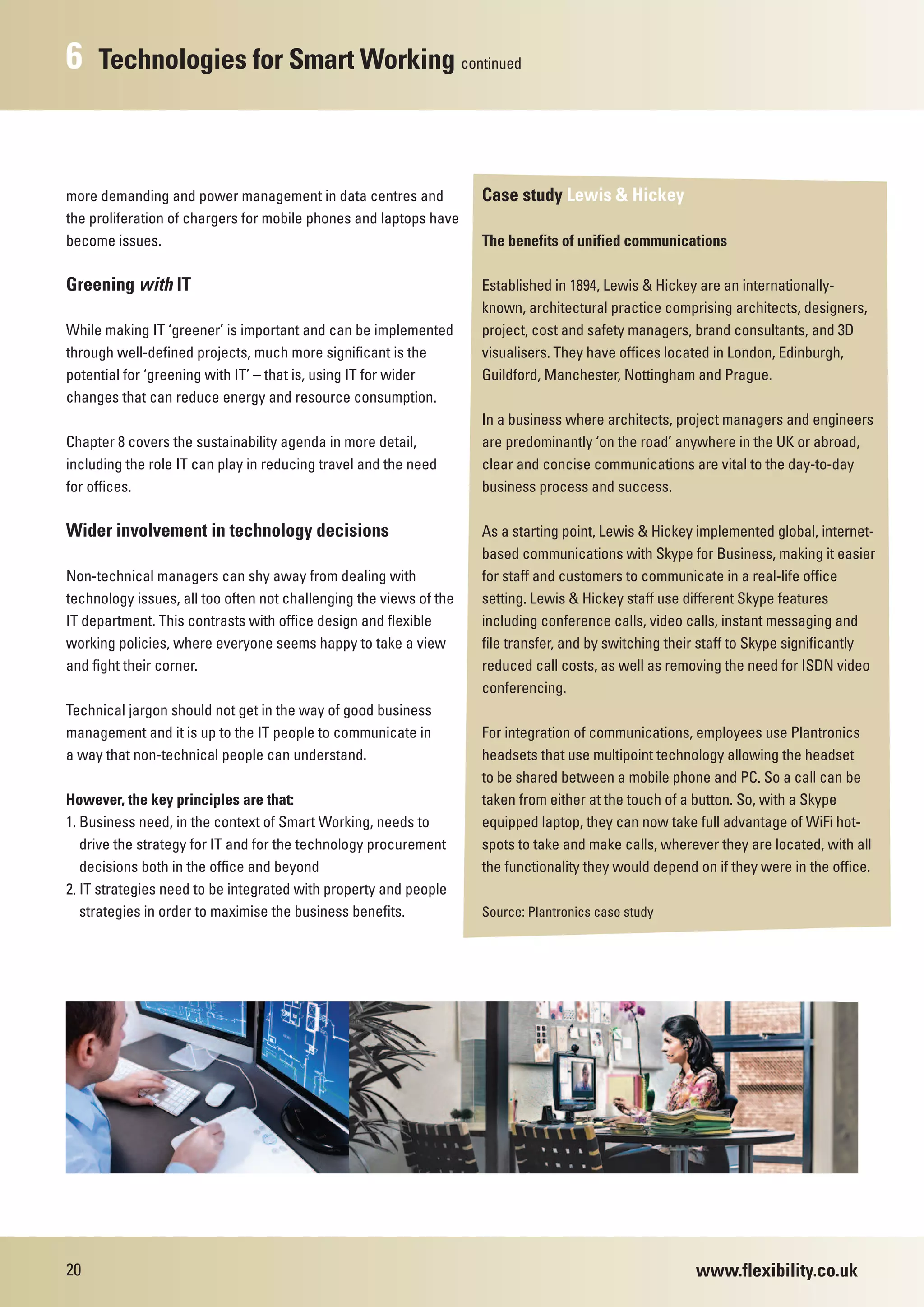 6    Technologies for Smart Working continued



more demanding and power management in data centres and             Case study Lewis & Hickey
the proliferation of chargers for mobile phones and laptops have
become issues.                                                      The benefits of unified communications

Greening with IT                                                    Established in 1894, Lewis & Hickey are an internationally-
                                                                    known, architectural practice comprising architects, designers,
While making IT ‘greener’ is important and can be implemented       project, cost and safety managers, brand consultants, and 3D
through well-defined projects, much more significant is the         visualisers. They have offices located in London, Edinburgh,
potential for ‘greening with IT’ – that is, using IT for wider      Guildford, Manchester, Nottingham and Prague.
changes that can reduce energy and resource consumption.
                                                                    In a business where architects, project managers and engineers
Chapter 8 covers the sustainability agenda in more detail,          are predominantly ‘on the road’ anywhere in the UK or abroad,
including the role IT can play in reducing travel and the need      clear and concise communications are vital to the day-to-day
for offices.                                                        business process and success.

Wider involvement in technology decisions                           As a starting point, Lewis & Hickey implemented global, internet-
                                                                    based communications with Skype for Business, making it easier
Non-technical managers can shy away from dealing with               for staff and customers to communicate in a real-life office
technology issues, all too often not challenging the views of the   setting. Lewis & Hickey staff use different Skype features
IT department. This contrasts with office design and flexible       including conference calls, video calls, instant messaging and
working policies, where everyone seems happy to take a view         file transfer, and by switching their staff to Skype significantly
and fight their corner.                                             reduced call costs, as well as removing the need for ISDN video
                                                                    conferencing.
Technical jargon should not get in the way of good business
management and it is up to the IT people to communicate in          For integration of communications, employees use Plantronics
a way that non-technical people can understand.                     headsets that use multipoint technology allowing the headset
                                                                    to be shared between a mobile phone and PC. So a call can be
However, the key principles are that:                               taken from either at the touch of a button. So, with a Skype
1. Business need, in the context of Smart Working, needs to         equipped laptop, they can now take full advantage of WiFi hot-
   drive the strategy for IT and for the technology procurement     spots to take and make calls, wherever they are located, with all
   decisions both in the office and beyond                          the functionality they would depend on if they were in the office.
2. IT strategies need to be integrated with property and people
   strategies in order to maximise the business benefits.           Source: Plantronics case study




20                                                                                                      www.flexibility.co.uk
 