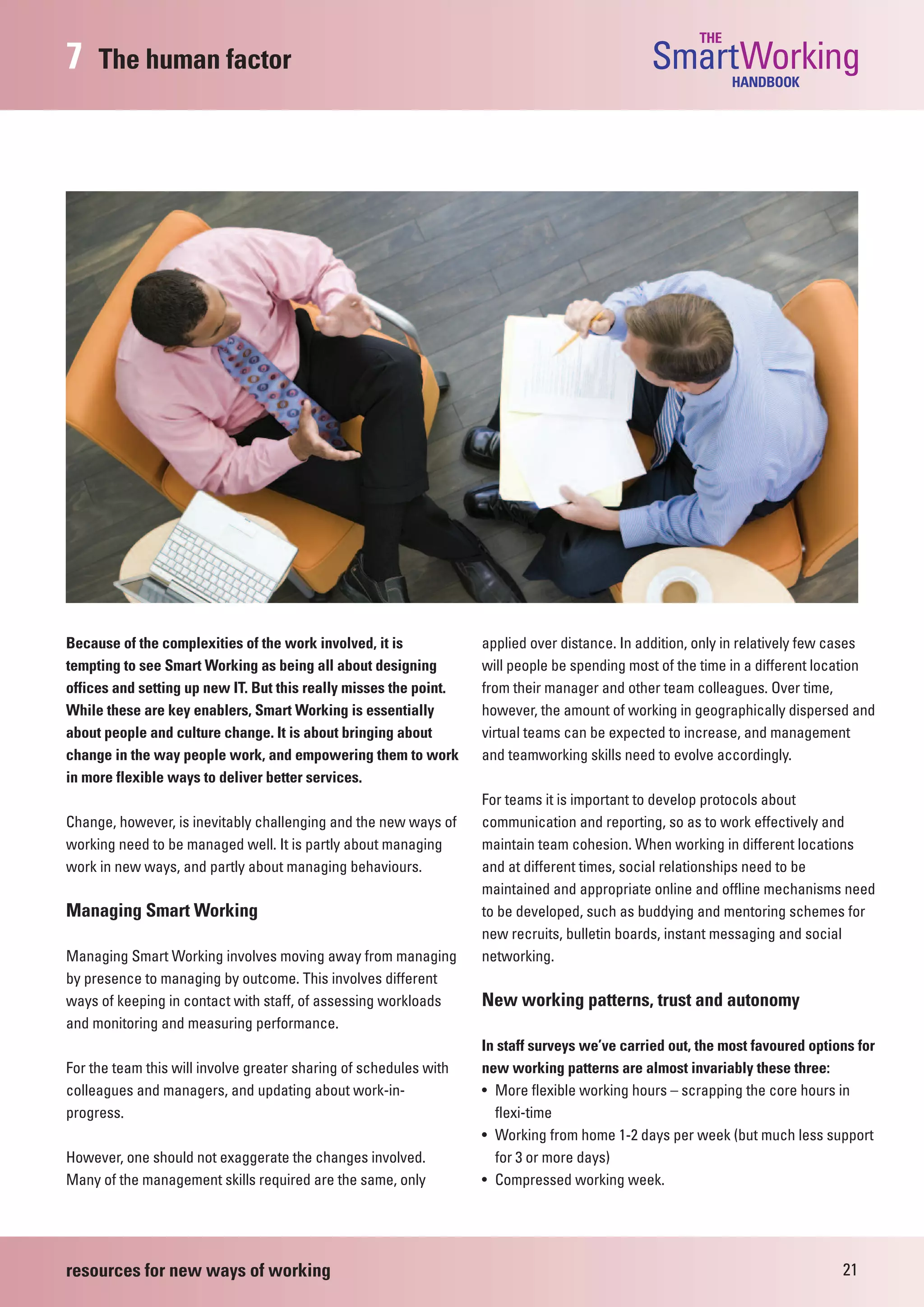 THE
7    The human factor                                                                          SmartWorking  HANDBOOK




Because of the complexities of the work involved, it is            applied over distance. In addition, only in relatively few cases
tempting to see Smart Working as being all about designing         will people be spending most of the time in a different location
offices and setting up new IT. But this really misses the point.   from their manager and other team colleagues. Over time,
While these are key enablers, Smart Working is essentially         however, the amount of working in geographically dispersed and
about people and culture change. It is about bringing about        virtual teams can be expected to increase, and management
change in the way people work, and empowering them to work         and teamworking skills need to evolve accordingly.
in more flexible ways to deliver better services.
                                                                   For teams it is important to develop protocols about
Change, however, is inevitably challenging and the new ways of     communication and reporting, so as to work effectively and
working need to be managed well. It is partly about managing       maintain team cohesion. When working in different locations
work in new ways, and partly about managing behaviours.            and at different times, social relationships need to be
                                                                   maintained and appropriate online and offline mechanisms need
Managing Smart Working                                             to be developed, such as buddying and mentoring schemes for
                                                                   new recruits, bulletin boards, instant messaging and social
Managing Smart Working involves moving away from managing          networking.
by presence to managing by outcome. This involves different
ways of keeping in contact with staff, of assessing workloads      New working patterns, trust and autonomy
and monitoring and measuring performance.
                                                                   In staff surveys we’ve carried out, the most favoured options for
For the team this will involve greater sharing of schedules with   new working patterns are almost invariably these three:
colleagues and managers, and updating about work-in-               • More flexible working hours – scrapping the core hours in
progress.                                                            flexi-time
                                                                   • Working from home 1-2 days per week (but much less support
However, one should not exaggerate the changes involved.             for 3 or more days)
Many of the management skills required are the same, only          • Compressed working week.




resources for new ways of working                                                                                             21
 