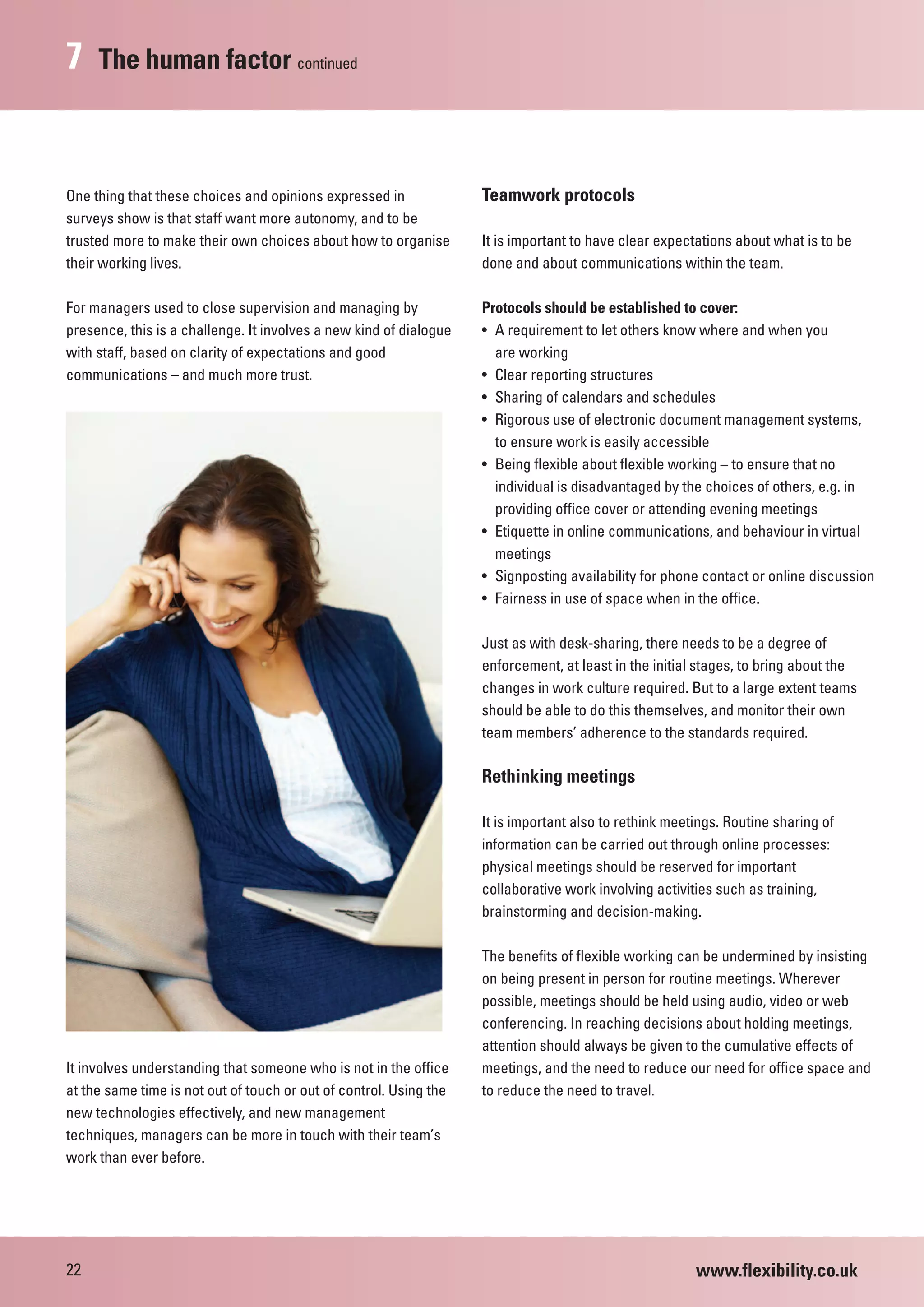 7    The human factor continued



One thing that these choices and opinions expressed in              Teamwork protocols
surveys show is that staff want more autonomy, and to be
trusted more to make their own choices about how to organise        It is important to have clear expectations about what is to be
their working lives.                                                done and about communications within the team.

For managers used to close supervision and managing by              Protocols should be established to cover:
presence, this is a challenge. It involves a new kind of dialogue   • A requirement to let others know where and when you
with staff, based on clarity of expectations and good                 are working
communications – and much more trust.                               • Clear reporting structures
                                                                    • Sharing of calendars and schedules
                                                                    • Rigorous use of electronic document management systems,
                                                                      to ensure work is easily accessible
                                                                    • Being flexible about flexible working – to ensure that no
                                                                      individual is disadvantaged by the choices of others, e.g. in
                                                                      providing office cover or attending evening meetings
                                                                    • Etiquette in online communications, and behaviour in virtual
                                                                      meetings
                                                                    • Signposting availability for phone contact or online discussion
                                                                    • Fairness in use of space when in the office.

                                                                    Just as with desk-sharing, there needs to be a degree of
                                                                    enforcement, at least in the initial stages, to bring about the
                                                                    changes in work culture required. But to a large extent teams
                                                                    should be able to do this themselves, and monitor their own
                                                                    team members’ adherence to the standards required.

                                                                    Rethinking meetings

                                                                    It is important also to rethink meetings. Routine sharing of
                                                                    information can be carried out through online processes:
                                                                    physical meetings should be reserved for important
                                                                    collaborative work involving activities such as training,
                                                                    brainstorming and decision-making.

                                                                    The benefits of flexible working can be undermined by insisting
                                                                    on being present in person for routine meetings. Wherever
                                                                    possible, meetings should be held using audio, video or web
                                                                    conferencing. In reaching decisions about holding meetings,
                                                                    attention should always be given to the cumulative effects of
It involves understanding that someone who is not in the office     meetings, and the need to reduce our need for office space and
at the same time is not out of touch or out of control. Using the   to reduce the need to travel.
new technologies effectively, and new management
techniques, managers can be more in touch with their team’s
work than ever before.




22                                                                                                      www.flexibility.co.uk
 