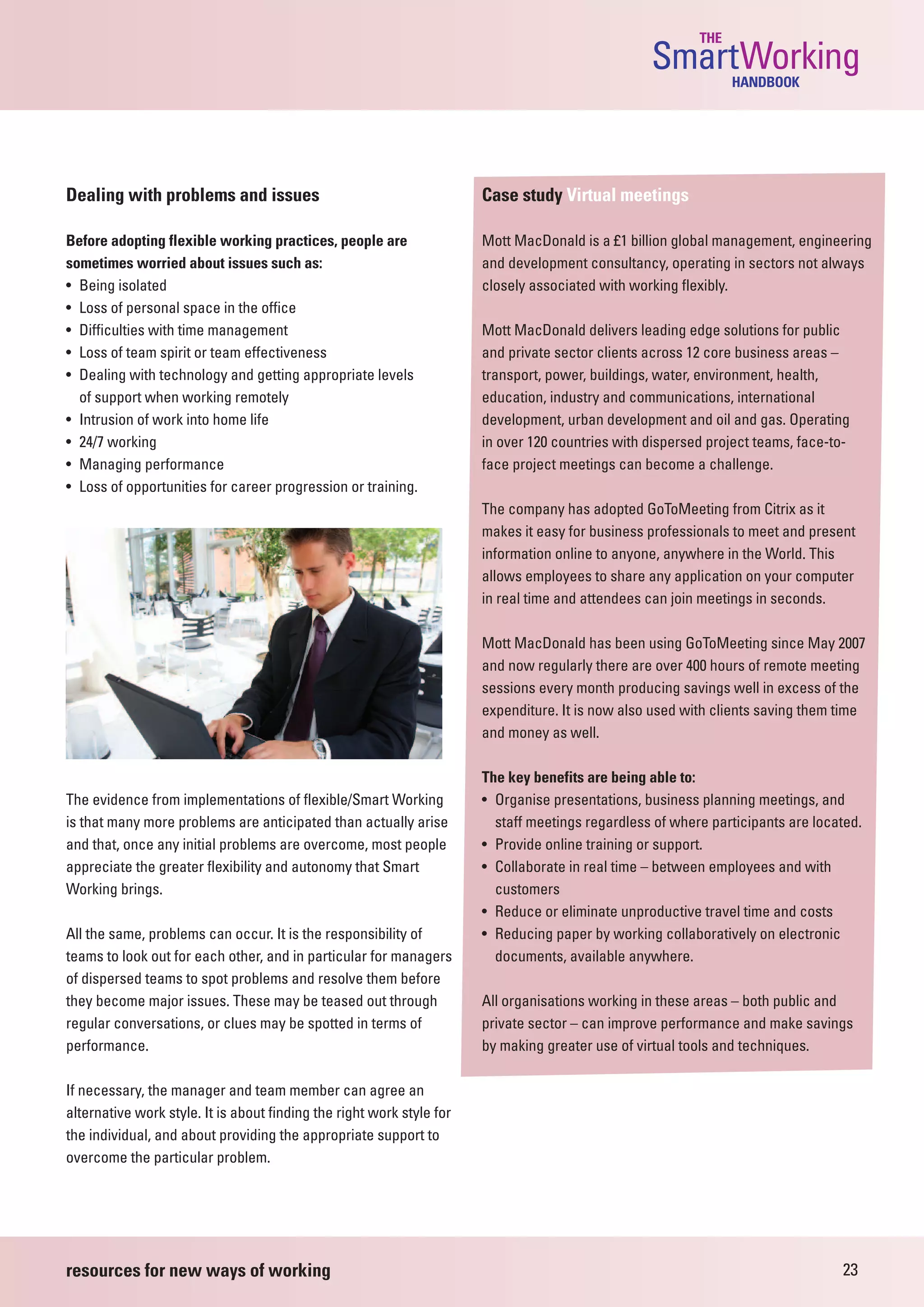 THE
                                                                                                  SmartWorking  HANDBOOK




Dealing with problems and issues                                       Case study Virtual meetings

Before adopting flexible working practices, people are                 Mott MacDonald is a £1 billion global management, engineering
sometimes worried about issues such as:                                and development consultancy, operating in sectors not always
• Being isolated                                                       closely associated with working flexibly.
• Loss of personal space in the office
• Difficulties with time management                                    Mott MacDonald delivers leading edge solutions for public
• Loss of team spirit or team effectiveness                            and private sector clients across 12 core business areas –
• Dealing with technology and getting appropriate levels               transport, power, buildings, water, environment, health,
  of support when working remotely                                     education, industry and communications, international
• Intrusion of work into home life                                     development, urban development and oil and gas. Operating
• 24/7 working                                                         in over 120 countries with dispersed project teams, face-to-
• Managing performance                                                 face project meetings can become a challenge.
• Loss of opportunities for career progression or training.
                                                                       The company has adopted GoToMeeting from Citrix as it
                                                                       makes it easy for business professionals to meet and present
                                                                       information online to anyone, anywhere in the World. This
                                                                       allows employees to share any application on your computer
                                                                       in real time and attendees can join meetings in seconds.

                                                                       Mott MacDonald has been using GoToMeeting since May 2007
                                                                       and now regularly there are over 400 hours of remote meeting
                                                                       sessions every month producing savings well in excess of the
                                                                       expenditure. It is now also used with clients saving them time
                                                                       and money as well.

                                                                       The key benefits are being able to:
The evidence from implementations of flexible/Smart Working            • Organise presentations, business planning meetings, and
is that many more problems are anticipated than actually arise           staff meetings regardless of where participants are located.
and that, once any initial problems are overcome, most people          • Provide online training or support.
appreciate the greater flexibility and autonomy that Smart             • Collaborate in real time – between employees and with
Working brings.                                                          customers
                                                                       • Reduce or eliminate unproductive travel time and costs
All the same, problems can occur. It is the responsibility of          • Reducing paper by working collaboratively on electronic
teams to look out for each other, and in particular for managers         documents, available anywhere.
of dispersed teams to spot problems and resolve them before
they become major issues. These may be teased out through              All organisations working in these areas – both public and
regular conversations, or clues may be spotted in terms of             private sector – can improve performance and make savings
performance.                                                           by making greater use of virtual tools and techniques.

If necessary, the manager and team member can agree an
alternative work style. It is about finding the right work style for
the individual, and about providing the appropriate support to
overcome the particular problem.




resources for new ways of working                                                                                                23
 