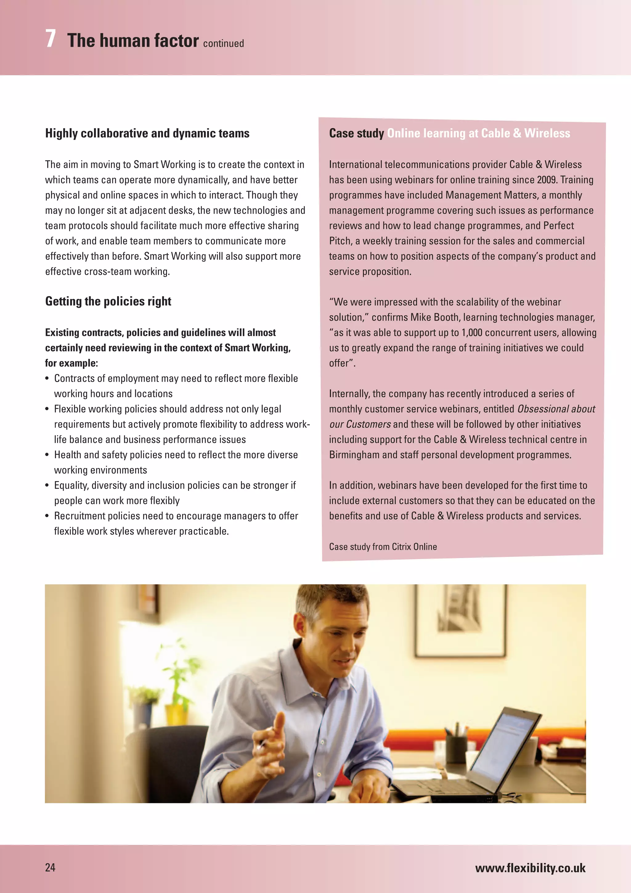 7    The human factor continued



Highly collaborative and dynamic teams                             Case study Online learning at Cable & Wireless

The aim in moving to Smart Working is to create the context in     International telecommunications provider Cable & Wireless
which teams can operate more dynamically, and have better          has been using webinars for online training since 2009. Training
physical and online spaces in which to interact. Though they       programmes have included Management Matters, a monthly
may no longer sit at adjacent desks, the new technologies and      management programme covering such issues as performance
team protocols should facilitate much more effective sharing       reviews and how to lead change programmes, and Perfect
of work, and enable team members to communicate more               Pitch, a weekly training session for the sales and commercial
effectively than before. Smart Working will also support more      teams on how to position aspects of the company’s product and
effective cross-team working.                                      service proposition.

Getting the policies right                                         “We were impressed with the scalability of the webinar
                                                                   solution,” confirms Mike Booth, learning technologies manager,
Existing contracts, policies and guidelines will almost            “as it was able to support up to 1,000 concurrent users, allowing
certainly need reviewing in the context of Smart Working,          us to greatly expand the range of training initiatives we could
for example:                                                       offer”.
• Contracts of employment may need to reflect more flexible
  working hours and locations                                      Internally, the company has recently introduced a series of
• Flexible working policies should address not only legal          monthly customer service webinars, entitled Obsessional about
  requirements but actively promote flexibility to address work-   our Customers and these will be followed by other initiatives
  life balance and business performance issues                     including support for the Cable & Wireless technical centre in
• Health and safety policies need to reflect the more diverse      Birmingham and staff personal development programmes.
  working environments
• Equality, diversity and inclusion policies can be stronger if    In addition, webinars have been developed for the first time to
  people can work more flexibly                                    include external customers so that they can be educated on the
• Recruitment policies need to encourage managers to offer         benefits and use of Cable & Wireless products and services.
  flexible work styles wherever practicable.
                                                                   Case study from Citrix Online




24                                                                                                    www.flexibility.co.uk
 