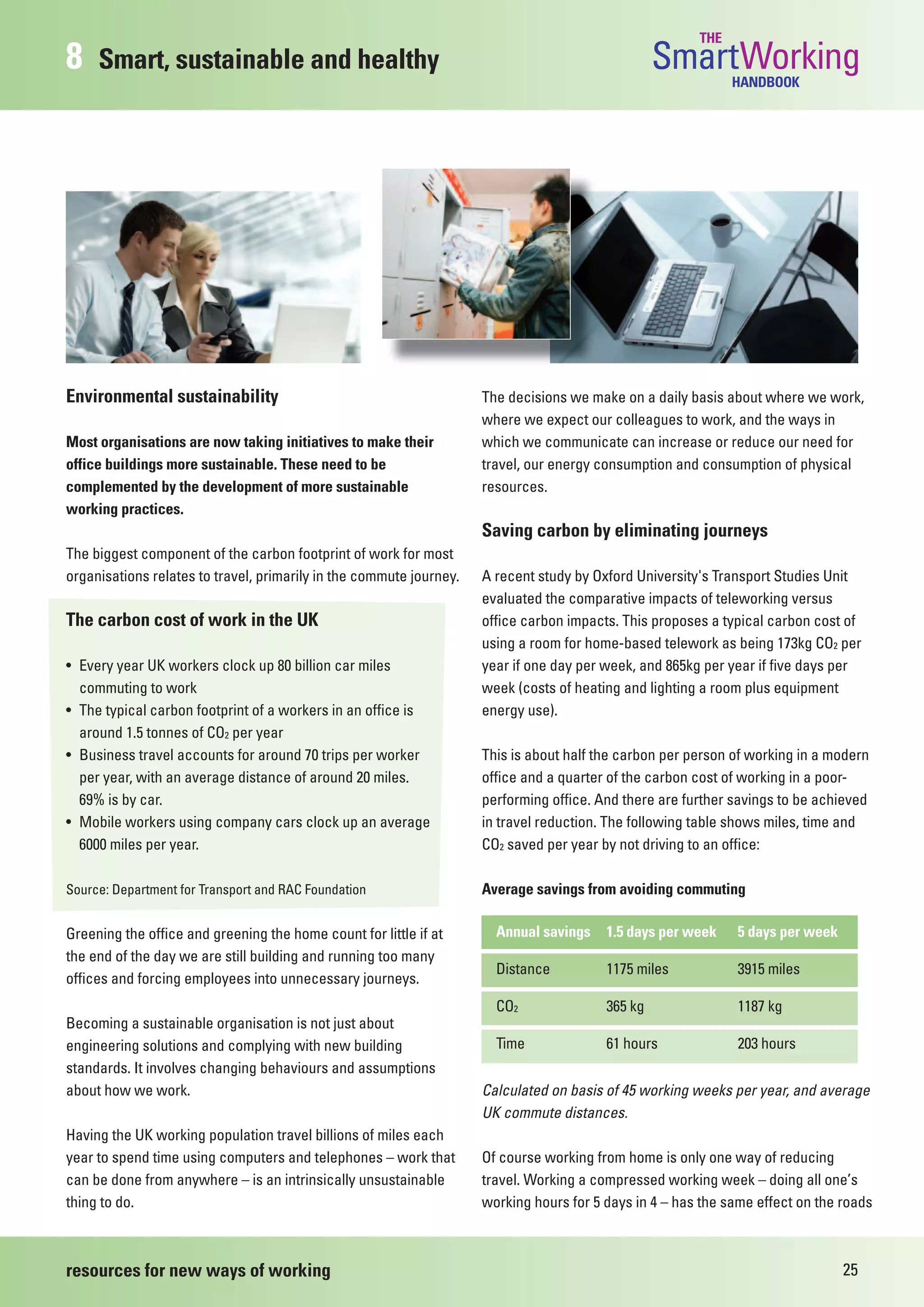 THE
8    Smart, sustainable and healthy                                                               SmartWorkingHANDBOOK




Environmental sustainability                                         The decisions we make on a daily basis about where we work,
                                                                     where we expect our colleagues to work, and the ways in
Most organisations are now taking initiatives to make their          which we communicate can increase or reduce our need for
office buildings more sustainable. These need to be                  travel, our energy consumption and consumption of physical
complemented by the development of more sustainable                  resources.
working practices.
                                                                     Saving carbon by eliminating journeys
The biggest component of the carbon footprint of work for most
organisations relates to travel, primarily in the commute journey.   A recent study by Oxford University's Transport Studies Unit
                                                                     evaluated the comparative impacts of teleworking versus
The carbon cost of work in the UK                                    office carbon impacts. This proposes a typical carbon cost of
                                                                     using a room for home-based telework as being 173kg CO2 per
• Every year UK workers clock up 80 billion car miles                year if one day per week, and 865kg per year if five days per
  commuting to work                                                  week (costs of heating and lighting a room plus equipment
• The typical carbon footprint of a workers in an office is          energy use).
  around 1.5 tonnes of CO2 per year
• Business travel accounts for around 70 trips per worker            This is about half the carbon per person of working in a modern
  per year, with an average distance of around 20 miles.             office and a quarter of the carbon cost of working in a poor-
  69% is by car.                                                     performing office. And there are further savings to be achieved
• Mobile workers using company cars clock up an average              in travel reduction. The following table shows miles, time and
  6000 miles per year.                                               CO2 saved per year by not driving to an office:

Source: Department for Transport and RAC Foundation                  Average savings from avoiding commuting

Greening the office and greening the home count for little if at       Annual savings    1.5 days per week    5 days per week
the end of the day we are still building and running too many
                                                                       Distance          1175 miles           3915 miles
offices and forcing employees into unnecessary journeys.
                                                                       CO2               365 kg               1187 kg
Becoming a sustainable organisation is not just about
engineering solutions and complying with new building                  Time              61 hours             203 hours
standards. It involves changing behaviours and assumptions
about how we work.                                                   Calculated on basis of 45 working weeks per year, and average
                                                                     UK commute distances.
Having the UK working population travel billions of miles each
year to spend time using computers and telephones – work that        Of course working from home is only one way of reducing
can be done from anywhere – is an intrinsically unsustainable        travel. Working a compressed working week – doing all one’s
thing to do.                                                         working hours for 5 days in 4 – has the same effect on the roads



resources for new ways of working                                                                                               25
 