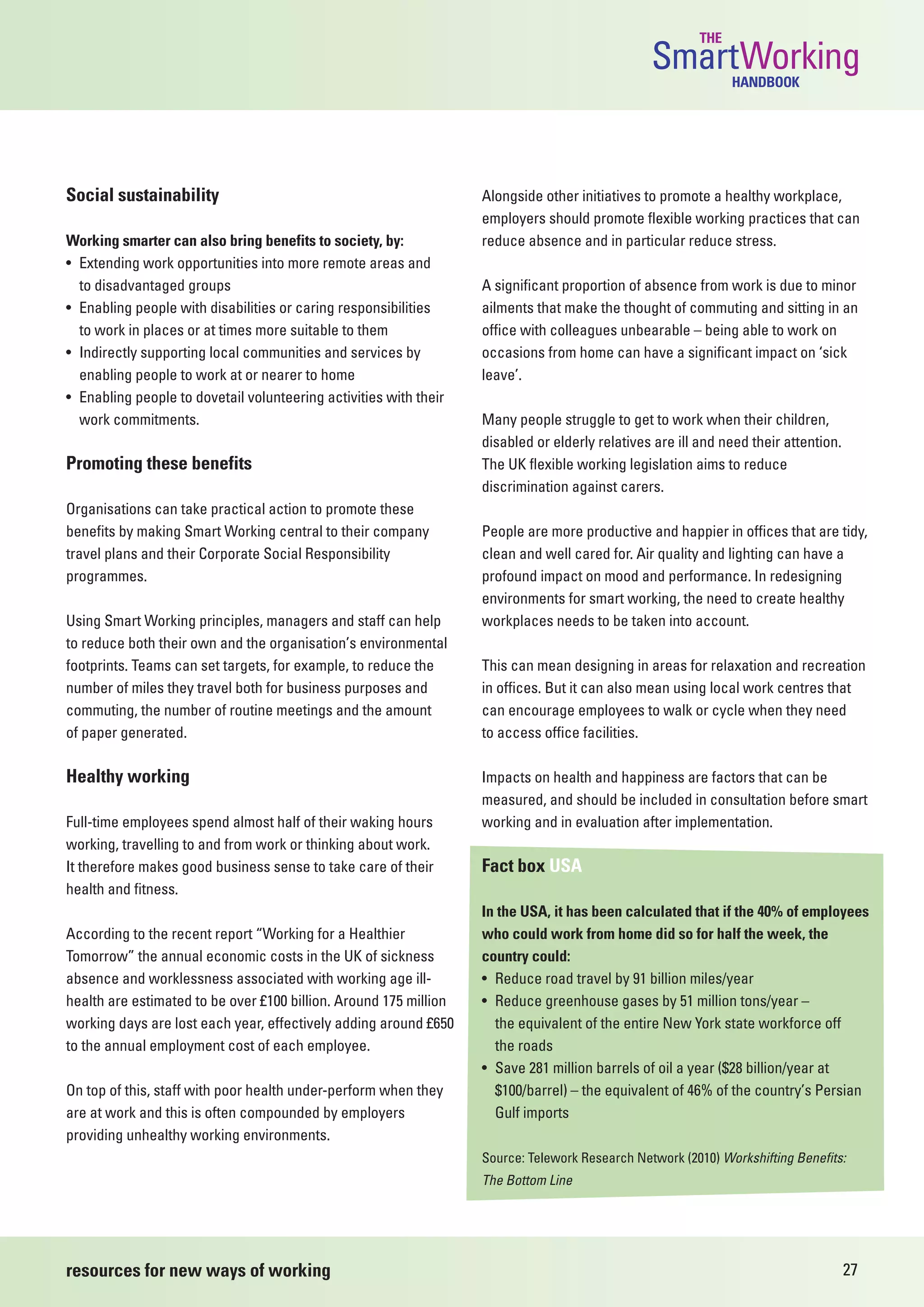 THE
                                                                                                SmartWorking   HANDBOOK




Social sustainability                                              Alongside other initiatives to promote a healthy workplace,
                                                                   employers should promote flexible working practices that can
Working smarter can also bring benefits to society, by:            reduce absence and in particular reduce stress.
• Extending work opportunities into more remote areas and
  to disadvantaged groups                                          A significant proportion of absence from work is due to minor
• Enabling people with disabilities or caring responsibilities     ailments that make the thought of commuting and sitting in an
  to work in places or at times more suitable to them              office with colleagues unbearable – being able to work on
• Indirectly supporting local communities and services by          occasions from home can have a significant impact on ‘sick
  enabling people to work at or nearer to home                     leave’.
• Enabling people to dovetail volunteering activities with their
  work commitments.                                                Many people struggle to get to work when their children,
                                                                   disabled or elderly relatives are ill and need their attention.
Promoting these benefits                                           The UK flexible working legislation aims to reduce
                                                                   discrimination against carers.
Organisations can take practical action to promote these
benefits by making Smart Working central to their company          People are more productive and happier in offices that are tidy,
travel plans and their Corporate Social Responsibility             clean and well cared for. Air quality and lighting can have a
programmes.                                                        profound impact on mood and performance. In redesigning
                                                                   environments for smart working, the need to create healthy
Using Smart Working principles, managers and staff can help        workplaces needs to be taken into account.
to reduce both their own and the organisation’s environmental
footprints. Teams can set targets, for example, to reduce the      This can mean designing in areas for relaxation and recreation
number of miles they travel both for business purposes and         in offices. But it can also mean using local work centres that
commuting, the number of routine meetings and the amount           can encourage employees to walk or cycle when they need
of paper generated.                                                to access office facilities.

Healthy working                                                    Impacts on health and happiness are factors that can be
                                                                   measured, and should be included in consultation before smart
Full-time employees spend almost half of their waking hours        working and in evaluation after implementation.
working, travelling to and from work or thinking about work.
It therefore makes good business sense to take care of their       Fact box USA
health and fitness.
                                                                   In the USA, it has been calculated that if the 40% of employees
According to the recent report “Working for a Healthier            who could work from home did so for half the week, the
Tomorrow” the annual economic costs in the UK of sickness          country could:
absence and worklessness associated with working age ill-          • Reduce road travel by 91 billion miles/year
health are estimated to be over £100 billion. Around 175 million   • Reduce greenhouse gases by 51 million tons/year –
working days are lost each year, effectively adding around £650      the equivalent of the entire New York state workforce off
to the annual employment cost of each employee.                      the roads
                                                                   • Save 281 million barrels of oil a year ($28 billion/year at
On top of this, staff with poor health under-perform when they       $100/barrel) – the equivalent of 46% of the country’s Persian
are at work and this is often compounded by employers                Gulf imports
providing unhealthy working environments.
                                                                   Source: Telework Research Network (2010) Workshifting Benefits:
                                                                   The Bottom Line




resources for new ways of working                                                                                                    27
 