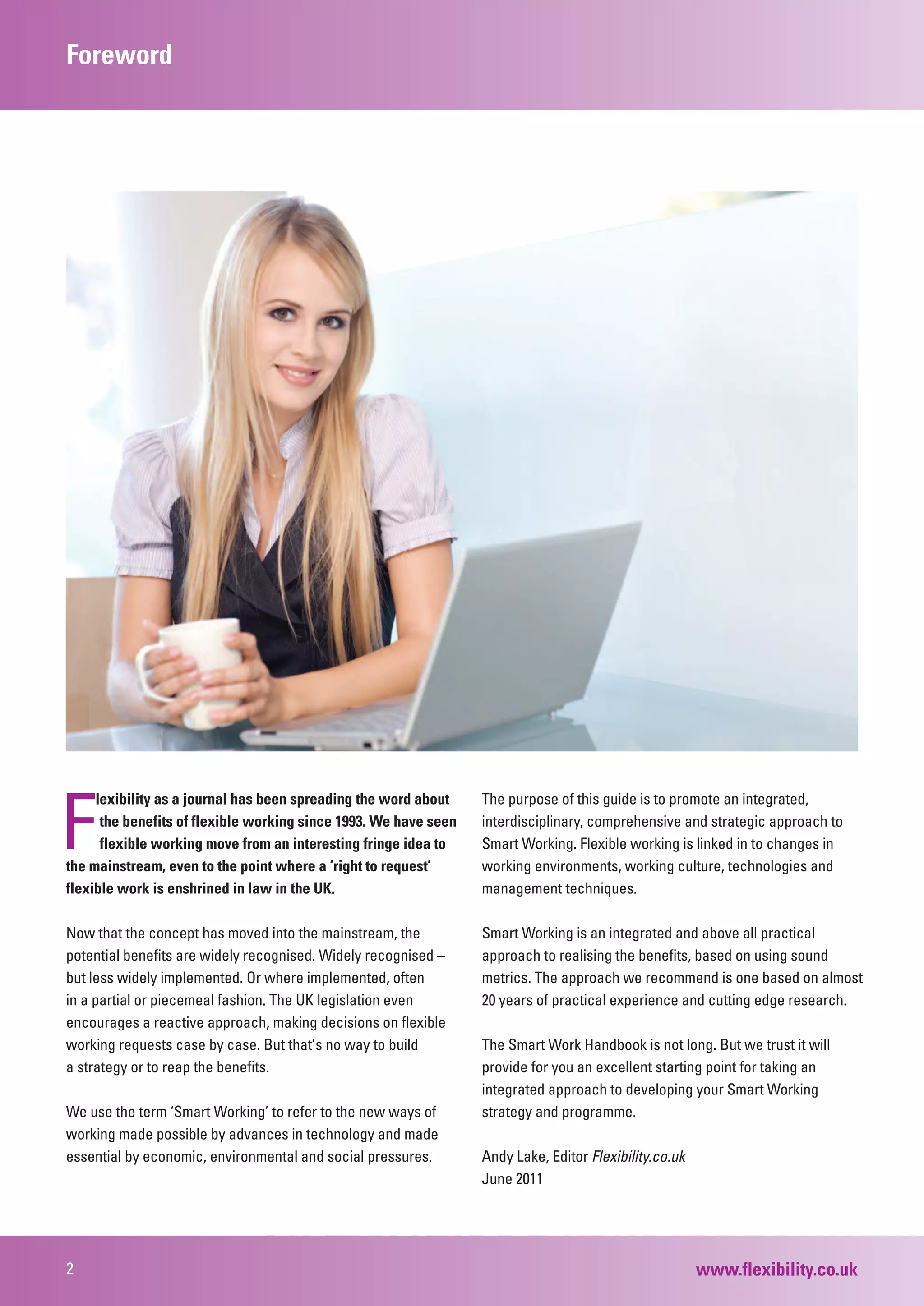 Foreword




F
     lexibility as a journal has been spreading the word about    The purpose of this guide is to promote an integrated,
     tthe benefits of flexible working since 1993. We have seen   interdisciplinary, comprehensive and strategic approach to
     fflexible working move from an interesting fringe idea to    Smart Working. Flexible working is linked in to changes in
the mainstream, even to the point where a ‘right to request’      working environments, working culture, technologies and
flexible work is enshrined in law in the UK.                      management techniques.

Now that the concept has moved into the mainstream, the           Smart Working is an integrated and above all practical
potential benefits are widely recognised. Widely recognised –     approach to realising the benefits, based on using sound
but less widely implemented. Or where implemented, often          metrics. The approach we recommend is one based on almost
in a partial or piecemeal fashion. The UK legislation even        20 years of practical experience and cutting edge research.
encourages a reactive approach, making decisions on flexible
working requests case by case. But that’s no way to build         The Smart Work Handbook is not long. But we trust it will
a strategy or to reap the benefits.                               provide for you an excellent starting point for taking an
                                                                  integrated approach to developing your Smart Working
We use the term ‘Smart Working’ to refer to the new ways of       strategy and programme.
working made possible by advances in technology and made
essential by economic, environmental and social pressures.        Andy Lake, Editor Flexibility.co.uk
                                                                  June 2011




2                                                                                                       www.flexibility.co.uk
 