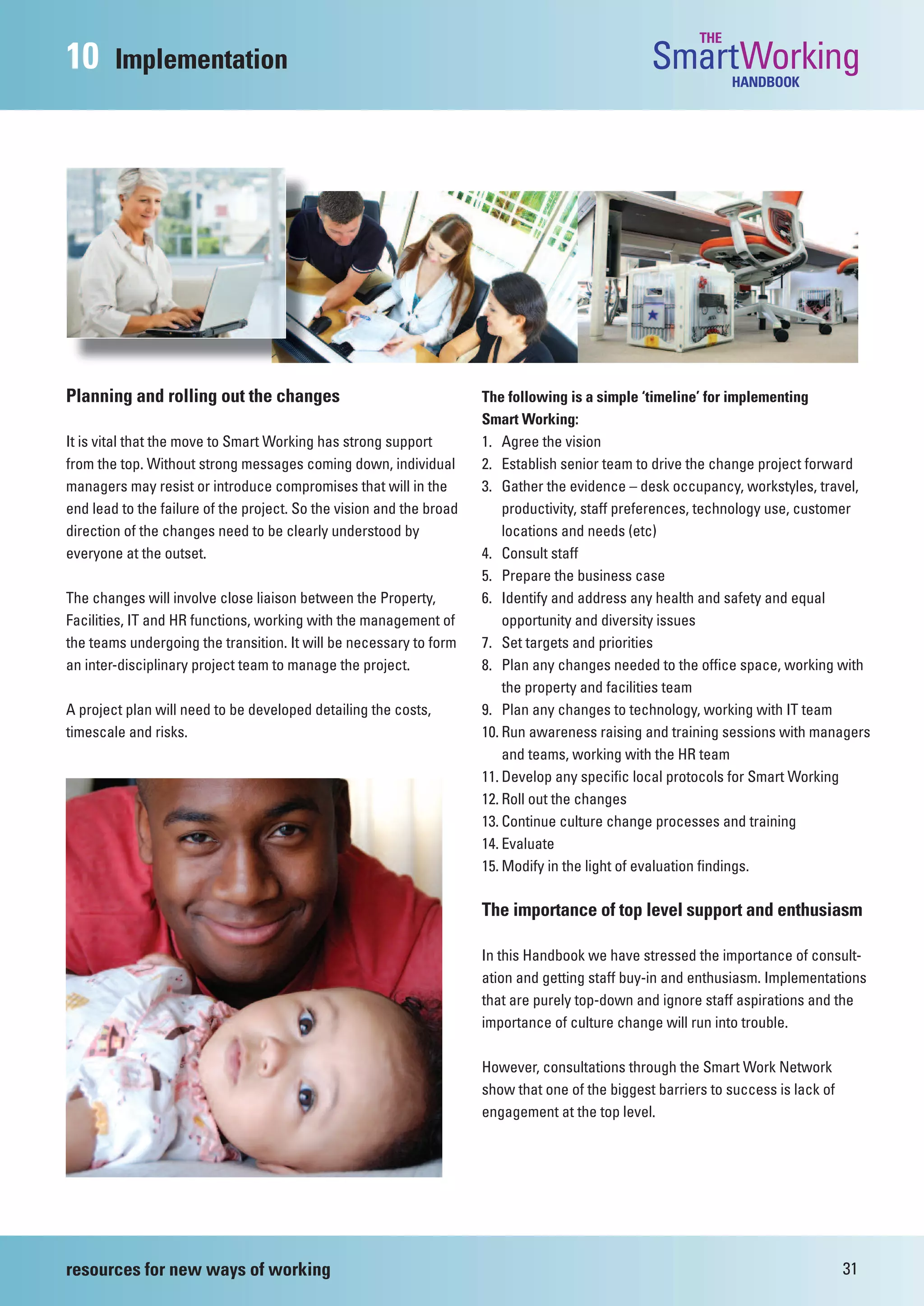 THE
10      Implementation                                                                            SmartWorking  HANDBOOK




Planning and rolling out the changes                                  The following is a simple ‘timeline’ for implementing
                                                                      Smart Working:
It is vital that the move to Smart Working has strong support         1. Agree the vision
from the top. Without strong messages coming down, individual         2. Establish senior team to drive the change project forward
managers may resist or introduce compromises that will in the         3. Gather the evidence – desk occupancy, workstyles, travel,
end lead to the failure of the project. So the vision and the broad       productivity, staff preferences, technology use, customer
direction of the changes need to be clearly understood by                 locations and needs (etc)
everyone at the outset.                                               4. Consult staff
                                                                      5. Prepare the business case
The changes will involve close liaison between the Property,          6. Identify and address any health and safety and equal
Facilities, IT and HR functions, working with the management of           opportunity and diversity issues
the teams undergoing the transition. It will be necessary to form     7. Set targets and priorities
an inter-disciplinary project team to manage the project.             8. Plan any changes needed to the office space, working with
                                                                          the property and facilities team
A project plan will need to be developed detailing the costs,         9. Plan any changes to technology, working with IT team
timescale and risks.                                                  10. Run awareness raising and training sessions with managers
                                                                          and teams, working with the HR team
                                                                      11. Develop any specific local protocols for Smart Working
                                                                      12. Roll out the changes
                                                                      13. Continue culture change processes and training
                                                                      14. Evaluate
                                                                      15. Modify in the light of evaluation findings.

                                                                      The importance of top level support and enthusiasm

                                                                      In this Handbook we have stressed the importance of consult-
                                                                      ation and getting staff buy-in and enthusiasm. Implementations
                                                                      that are purely top-down and ignore staff aspirations and the
                                                                      importance of culture change will run into trouble.

                                                                      However, consultations through the Smart Work Network
                                                                      show that one of the biggest barriers to success is lack of
                                                                      engagement at the top level.




resources for new ways of working                                                                                                   31
 