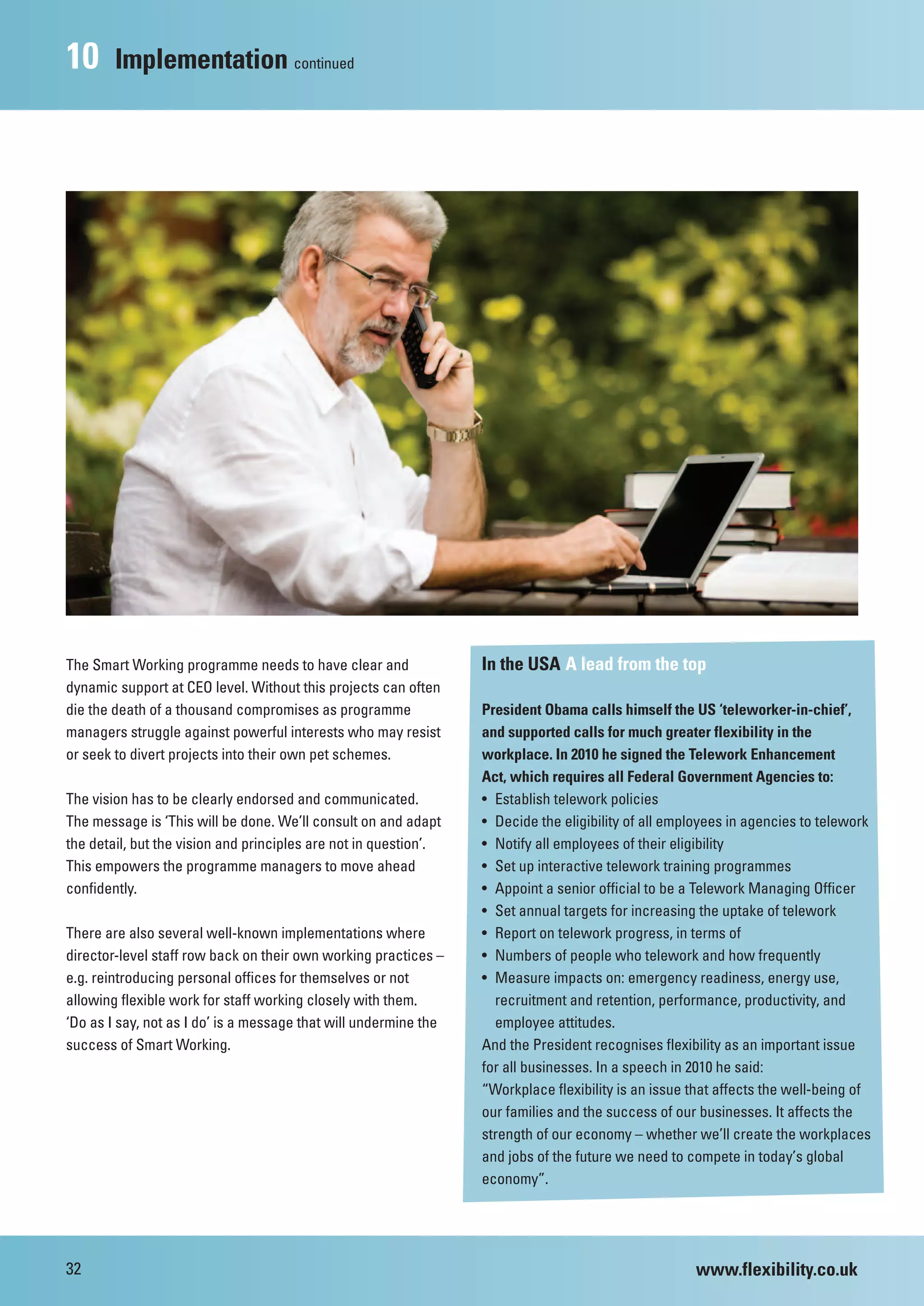 10      Implementation continued




The Smart Working programme needs to have clear and               In the USA A lead from the top
dynamic support at CEO level. Without this projects can often
die the death of a thousand compromises as programme              President Obama calls himself the US ‘teleworker-in-chief’,
managers struggle against powerful interests who may resist       and supported calls for much greater flexibility in the
or seek to divert projects into their own pet schemes.            workplace. In 2010 he signed the Telework Enhancement
                                                                  Act, which requires all Federal Government Agencies to:
The vision has to be clearly endorsed and communicated.           • Establish telework policies
The message is ‘This will be done. We’ll consult on and adapt     • Decide the eligibility of all employees in agencies to telework
the detail, but the vision and principles are not in question’.   • Notify all employees of their eligibility
This empowers the programme managers to move ahead                • Set up interactive telework training programmes
confidently.                                                      • Appoint a senior official to be a Telework Managing Officer
                                                                  • Set annual targets for increasing the uptake of telework
There are also several well-known implementations where           • Report on telework progress, in terms of
director-level staff row back on their own working practices –    • Numbers of people who telework and how frequently
e.g. reintroducing personal offices for themselves or not         • Measure impacts on: emergency readiness, energy use,
allowing flexible work for staff working closely with them.         recruitment and retention, performance, productivity, and
‘Do as I say, not as I do’ is a message that will undermine the     employee attitudes.
success of Smart Working.                                         And the President recognises flexibility as an important issue
                                                                  for all businesses. In a speech in 2010 he said:
                                                                  “Workplace flexibility is an issue that affects the well-being of
                                                                  our families and the success of our businesses. It affects the
                                                                  strength of our economy – whether we’ll create the workplaces
                                                                  and jobs of the future we need to compete in today’s global
                                                                  economy”.




32                                                                                                   www.flexibility.co.uk
 