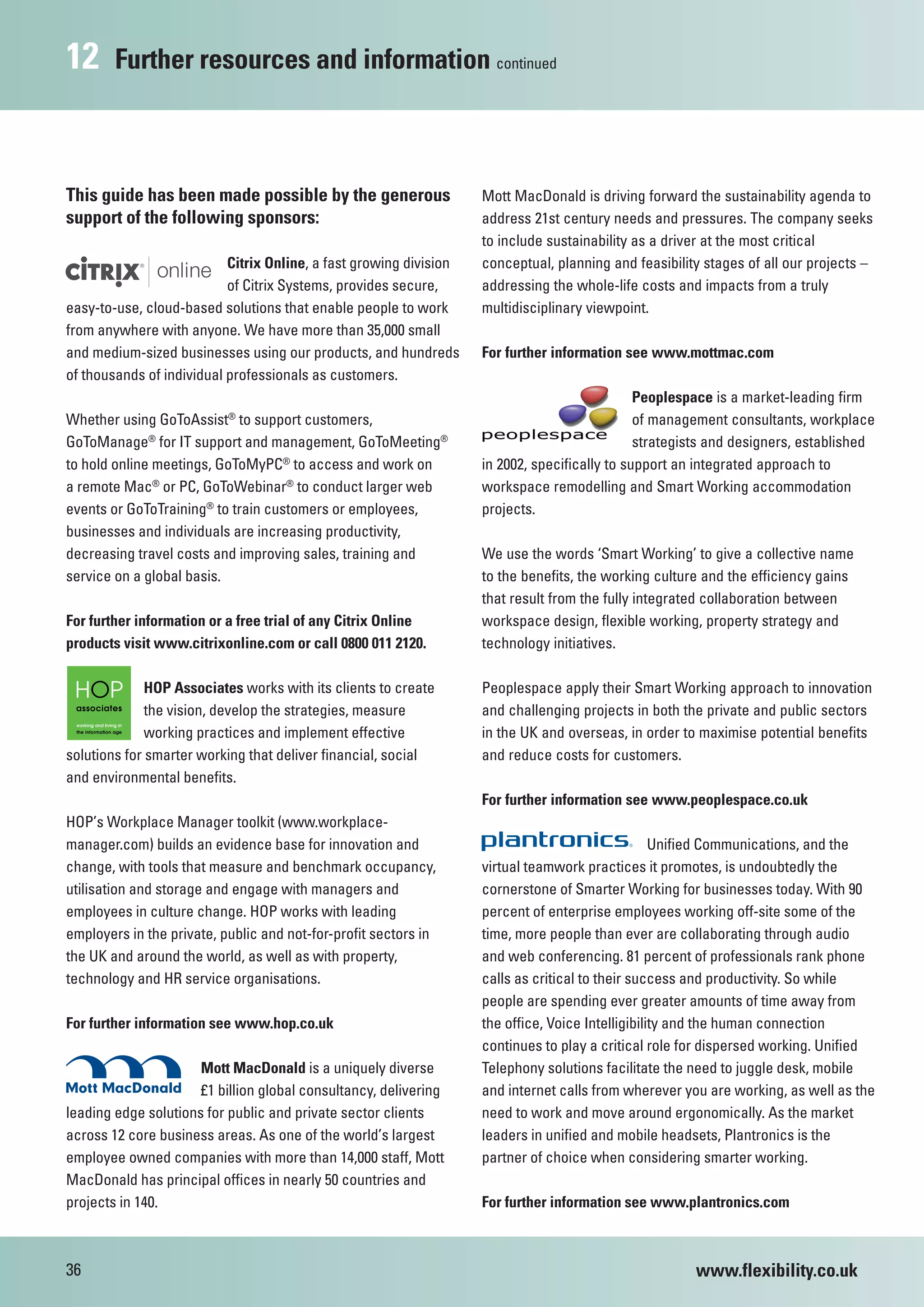 12      Further resources and information continued



This guide has been made possible by the generous                   Mott MacDonald is driving forward the sustainability agenda to
support of the following sponsors:                                  address 21st century needs and pressures. The company seeks
                                                                    to include sustainability as a driver at the most critical
                           Citrix Online, a fast growing division   conceptual, planning and feasibility stages of all our projects –
                           of Citrix Systems, provides secure,      addressing the whole-life costs and impacts from a truly
easy-to-use, cloud-based solutions that enable people to work       multidisciplinary viewpoint.
from anywhere with anyone. We have more than 35,000 small
and medium-sized businesses using our products, and hundreds        For further information see www.mottmac.com
of thousands of individual professionals as customers.
                                                                                               Peoplespace is a market-leading firm
                           ®
Whether using GoToAssist to support customers,                                                 of management consultants, workplace
GoToManage® for IT support and management, GoToMeeting®                                        strategists and designers, established
to hold online meetings, GoToMyPC® to access and work on            in 2002, specifically to support an integrated approach to
a remote Mac® or PC, GoToWebinar® to conduct larger web             workspace remodelling and Smart Working accommodation
events or GoToTraining® to train customers or employees,            projects.
businesses and individuals are increasing productivity,
decreasing travel costs and improving sales, training and           We use the words ‘Smart Working’ to give a collective name
service on a global basis.                                          to the benefits, the working culture and the efficiency gains
                                                                    that result from the fully integrated collaboration between
For further information or a free trial of any Citrix Online        workspace design, flexible working, property strategy and
products visit www.citrixonline.com or call 0800 011 2120.          technology initiatives.

              HOP Associates works with its clients to create       Peoplespace apply their Smart Working approach to innovation
              the vision, develop the strategies, measure           and challenging projects in both the private and public sectors
              working practices and implement effective             in the UK and overseas, in order to maximise potential benefits
solutions for smarter working that deliver financial, social        and reduce costs for customers.
and environmental benefits.
                                                                    For further information see www.peoplespace.co.uk
HOP’s Workplace Manager toolkit (www.workplace-
manager.com) builds an evidence base for innovation and                                            Unified Communications, and the
change, with tools that measure and benchmark occupancy,            virtual teamwork practices it promotes, is undoubtedly the
utilisation and storage and engage with managers and                cornerstone of Smarter Working for businesses today. With 90
employees in culture change. HOP works with leading                 percent of enterprise employees working off-site some of the
employers in the private, public and not-for-profit sectors in      time, more people than ever are collaborating through audio
the UK and around the world, as well as with property,              and web conferencing. 81 percent of professionals rank phone
technology and HR service organisations.                            calls as critical to their success and productivity. So while
                                                                    people are spending ever greater amounts of time away from
For further information see www.hop.co.uk                           the office, Voice Intelligibility and the human connection
                                                                    continues to play a critical role for dispersed working. Unified
                      Mott MacDonald is a uniquely diverse          Telephony solutions facilitate the need to juggle desk, mobile
                      £1 billion global consultancy, delivering     and internet calls from wherever you are working, as well as the
leading edge solutions for public and private sector clients        need to work and move around ergonomically. As the market
across 12 core business areas. As one of the world’s largest        leaders in unified and mobile headsets, Plantronics is the
employee owned companies with more than 14,000 staff, Mott          partner of choice when considering smarter working.
MacDonald has principal offices in nearly 50 countries and
projects in 140.                                                    For further information see www.plantronics.com



36                                                                                                     www.flexibility.co.uk
 