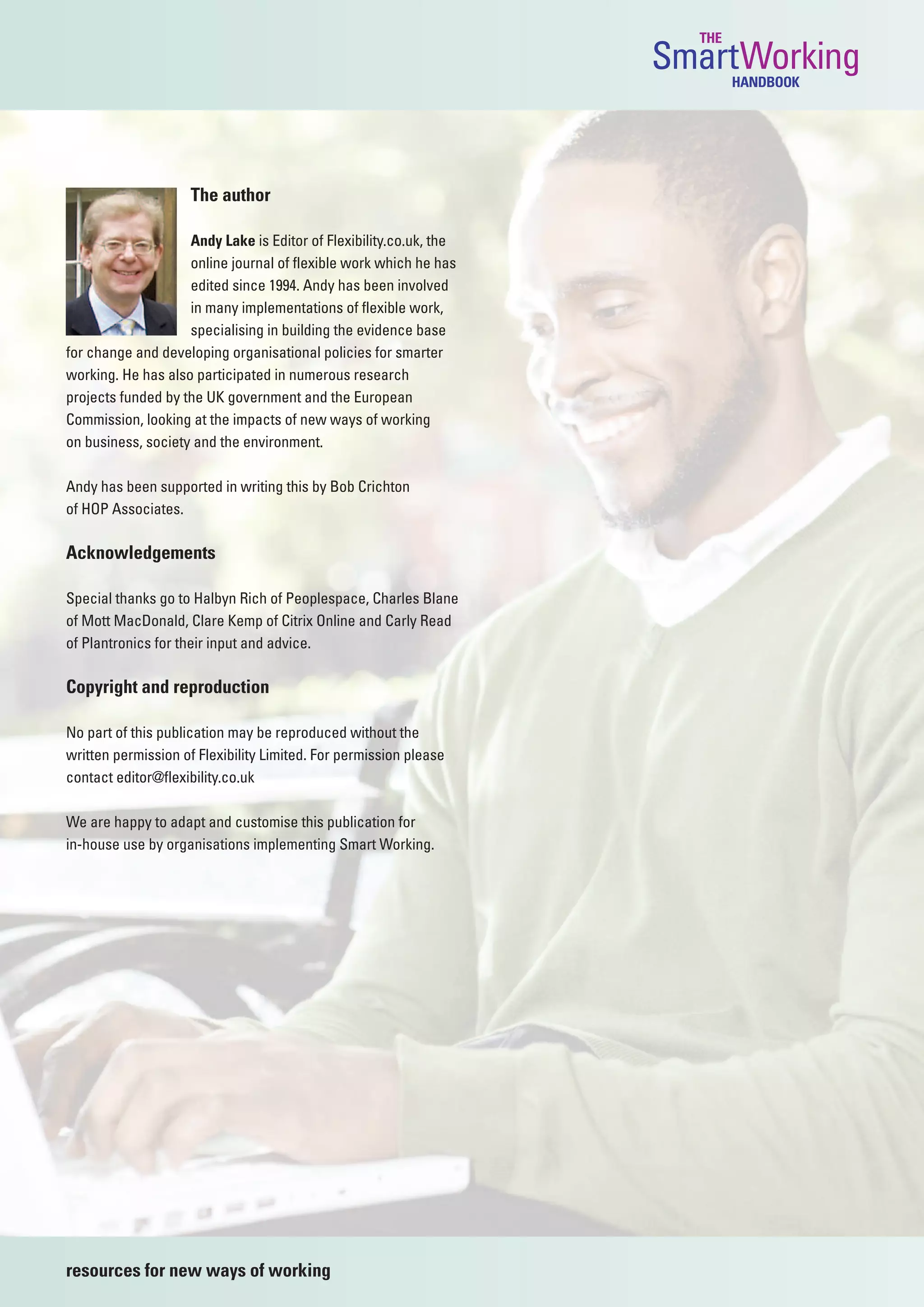 THE
                                                                    SmartWorking
                                                                            HANDBOOK




                     The author

                    Andy Lake is Editor of Flexibility.co.uk, the
                    online journal of flexible work which he has
                    edited since 1994. Andy has been involved
                    in many implementations of flexible work,
                    specialising in building the evidence base
for change and developing organisational policies for smarter
working. He has also participated in numerous research
projects funded by the UK government and the European
Commission, looking at the impacts of new ways of working
on business, society and the environment.

Andy has been supported in writing this by Bob Crichton
of HOP Associates.

Acknowledgements

Special thanks go to Halbyn Rich of Peoplespace, Charles Blane
of Mott MacDonald, Clare Kemp of Citrix Online and Carly Read
of Plantronics for their input and advice.

Copyright and reproduction

No part of this publication may be reproduced without the
written permission of Flexibility Limited. For permission please
contact editor@flexibility.co.uk

We are happy to adapt and customise this publication for
in-house use by organisations implementing Smart Working.




resources for new ways of working
 