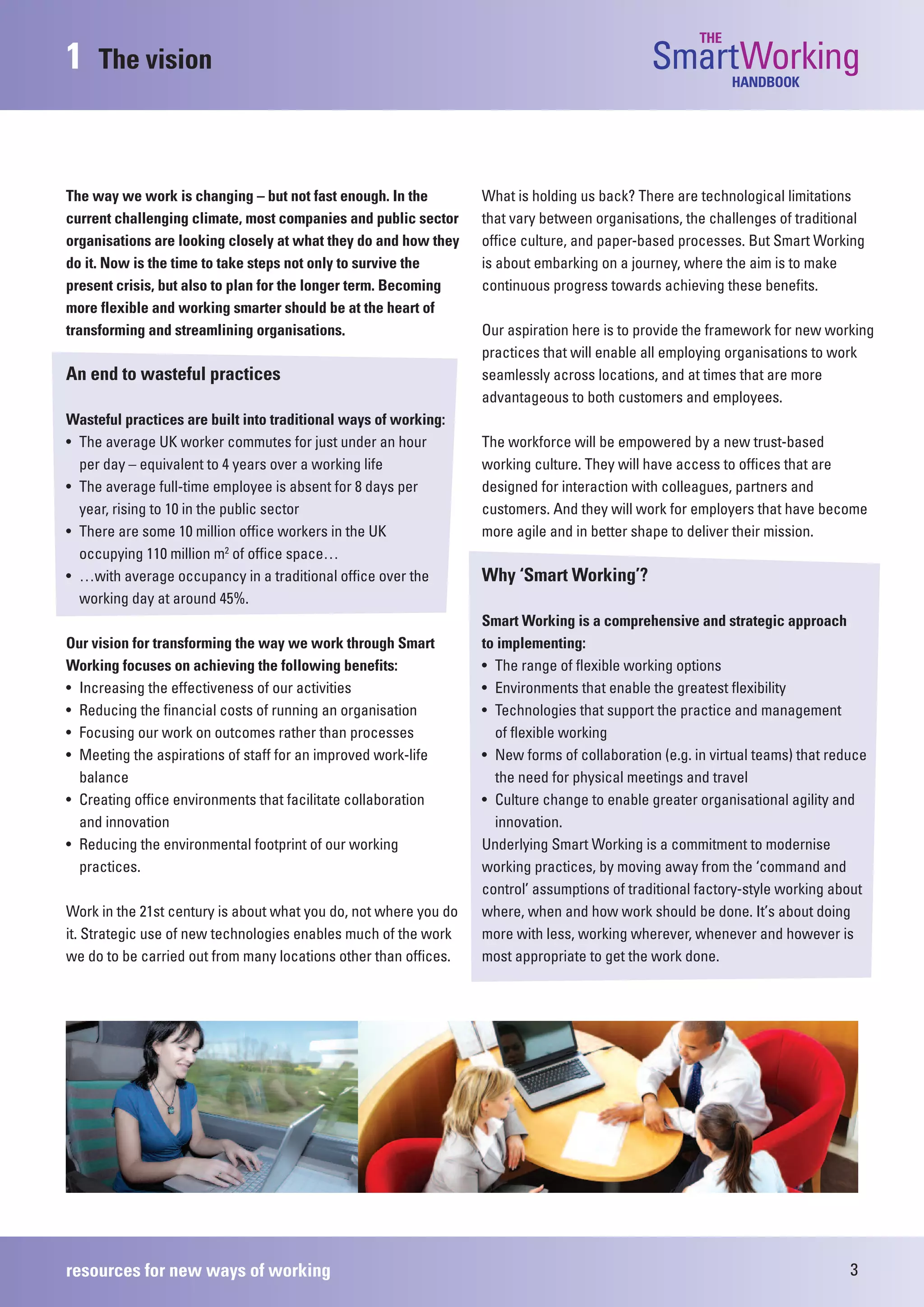 THE
1    The vision                                                                               SmartWorking  HANDBOOK




The way we work is changing – but not fast enough. In the         What is holding us back? There are technological limitations
current challenging climate, most companies and public sector     that vary between organisations, the challenges of traditional
organisations are looking closely at what they do and how they    office culture, and paper-based processes. But Smart Working
do it. Now is the time to take steps not only to survive the      is about embarking on a journey, where the aim is to make
present crisis, but also to plan for the longer term. Becoming    continuous progress towards achieving these benefits.
more flexible and working smarter should be at the heart of
transforming and streamlining organisations.                      Our aspiration here is to provide the framework for new working
                                                                  practices that will enable all employing organisations to work
An end to wasteful practices                                      seamlessly across locations, and at times that are more
                                                                  advantageous to both customers and employees.
Wasteful practices are built into traditional ways of working:
• The average UK worker commutes for just under an hour           The workforce will be empowered by a new trust-based
  per day – equivalent to 4 years over a working life             working culture. They will have access to offices that are
• The average full-time employee is absent for 8 days per         designed for interaction with colleagues, partners and
  year, rising to 10 in the public sector                         customers. And they will work for employers that have become
• There are some 10 million office workers in the UK              more agile and in better shape to deliver their mission.
  occupying 110 million m2 of office space…
• …with average occupancy in a traditional office over the        Why ‘Smart Working’?
  working day at around 45%.
                                                                  Smart Working is a comprehensive and strategic approach
Our vision for transforming the way we work through Smart         to implementing:
Working focuses on achieving the following benefits:              • The range of flexible working options
• Increasing the effectiveness of our activities                  • Environments that enable the greatest flexibility
• Reducing the financial costs of running an organisation         • Technologies that support the practice and management
• Focusing our work on outcomes rather than processes               of flexible working
• Meeting the aspirations of staff for an improved work-life      • New forms of collaboration (e.g. in virtual teams) that reduce
  balance                                                           the need for physical meetings and travel
• Creating office environments that facilitate collaboration      • Culture change to enable greater organisational agility and
  and innovation                                                    innovation.
• Reducing the environmental footprint of our working             Underlying Smart Working is a commitment to modernise
  practices.                                                      working practices, by moving away from the ‘command and
                                                                  control’ assumptions of traditional factory-style working about
Work in the 21st century is about what you do, not where you do   where, when and how work should be done. It’s about doing
it. Strategic use of new technologies enables much of the work    more with less, working wherever, whenever and however is
we do to be carried out from many locations other than offices.   most appropriate to get the work done.




resources for new ways of working                                                                                              3
 