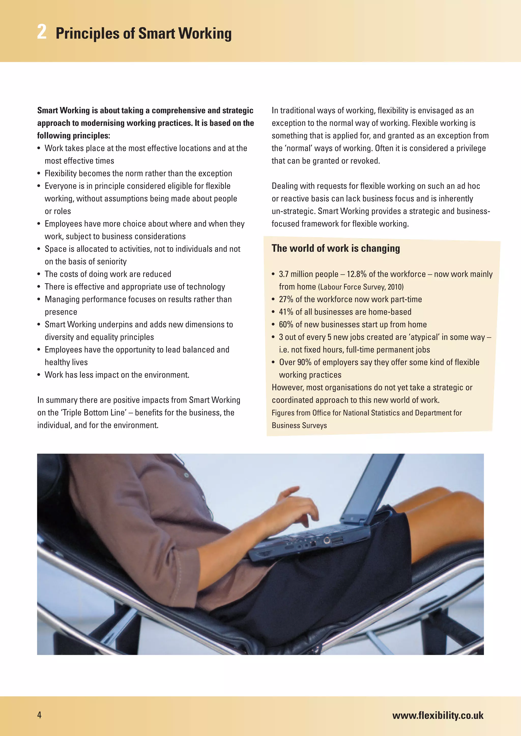 2    Principles of Smart Working



Smart Working is about taking a comprehensive and strategic      In traditional ways of working, flexibility is envisaged as an
approach to modernising working practices. It is based on the    exception to the normal way of working. Flexible working is
following principles:                                            something that is applied for, and granted as an exception from
• Work takes place at the most effective locations and at the    the ‘normal’ ways of working. Often it is considered a privilege
  most effective times                                           that can be granted or revoked.
• Flexibility becomes the norm rather than the exception
• Everyone is in principle considered eligible for flexible      Dealing with requests for flexible working on such an ad hoc
  working, without assumptions being made about people           or reactive basis can lack business focus and is inherently
  or roles                                                       un-strategic. Smart Working provides a strategic and business-
• Employees have more choice about where and when they           focused framework for flexible working.
  work, subject to business considerations
• Space is allocated to activities, not to individuals and not   The world of work is changing
  on the basis of seniority
• The costs of doing work are reduced                            • 3.7 million people – 12.8% of the workforce – now work mainly
• There is effective and appropriate use of technology             from home (Labour Force Survey, 2010)
• Managing performance focuses on results rather than            • 27% of the workforce now work part-time
  presence                                                       • 41% of all businesses are home-based
• Smart Working underpins and adds new dimensions to             • 60% of new businesses start up from home
  diversity and equality principles                              • 3 out of every 5 new jobs created are ‘atypical’ in some way –
• Employees have the opportunity to lead balanced and              i.e. not fixed hours, full-time permanent jobs
  healthy lives                                                  • Over 90% of employers say they offer some kind of flexible
• Work has less impact on the environment.                         working practices
                                                                 However, most organisations do not yet take a strategic or
In summary there are positive impacts from Smart Working         coordinated approach to this new world of work.
on the ‘Triple Bottom Line’ – benefits for the business, the     Figures from Office for National Statistics and Department for
individual, and for the environment.                             Business Surveys




4                                                                                                       www.flexibility.co.uk
 