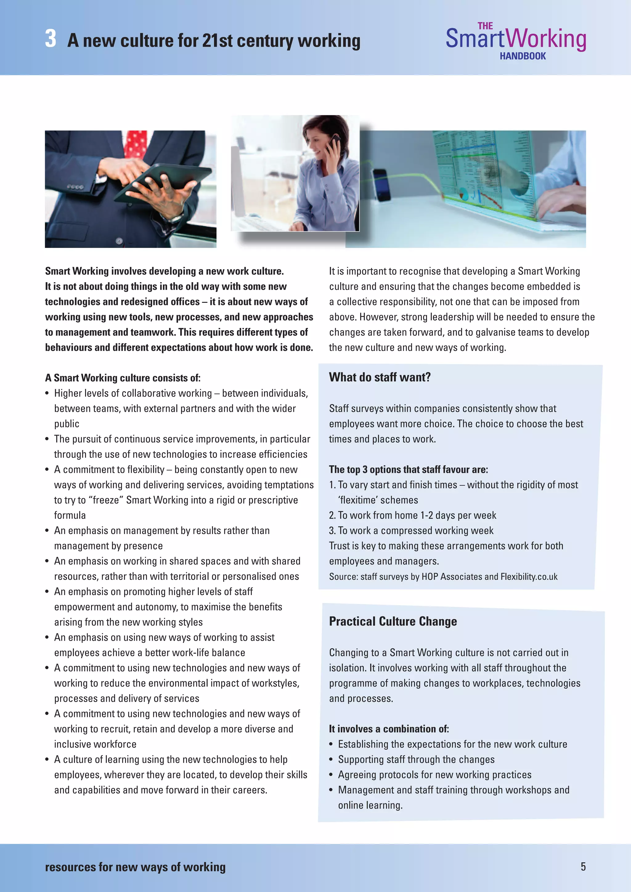 THE
3    A new culture for 21st century working                                                     SmartWorking   HANDBOOK




Smart Working involves developing a new work culture.             It is important to recognise that developing a Smart Working
It is not about doing things in the old way with some new         culture and ensuring that the changes become embedded is
technologies and redesigned offices – it is about new ways of     a collective responsibility, not one that can be imposed from
working using new tools, new processes, and new approaches        above. However, strong leadership will be needed to ensure the
to management and teamwork. This requires different types of      changes are taken forward, and to galvanise teams to develop
behaviours and different expectations about how work is done.     the new culture and new ways of working.

A Smart Working culture consists of:                              What do staff want?
• Higher levels of collaborative working – between individuals,
  between teams, with external partners and with the wider        Staff surveys within companies consistently show that
  public                                                          employees want more choice. The choice to choose the best
• The pursuit of continuous service improvements, in particular   times and places to work.
  through the use of new technologies to increase efficiencies
• A commitment to flexibility – being constantly open to new      The top 3 options that staff favour are:
  ways of working and delivering services, avoiding temptations   1. To vary start and finish times – without the rigidity of most
  to try to “freeze” Smart Working into a rigid or prescriptive      ‘flexitime’ schemes
  formula                                                         2. To work from home 1-2 days per week
• An emphasis on management by results rather than                3. To work a compressed working week
  management by presence                                          Trust is key to making these arrangements work for both
• An emphasis on working in shared spaces and with shared         employees and managers.
  resources, rather than with territorial or personalised ones    Source: staff surveys by HOP Associates and Flexibility.co.uk
• An emphasis on promoting higher levels of staff
  empowerment and autonomy, to maximise the benefits
  arising from the new working styles                             Practical Culture Change
• An emphasis on using new ways of working to assist
  employees achieve a better work-life balance                    Changing to a Smart Working culture is not carried out in
• A commitment to using new technologies and new ways of          isolation. It involves working with all staff throughout the
  working to reduce the environmental impact of workstyles,       programme of making changes to workplaces, technologies
  processes and delivery of services                              and processes.
• A commitment to using new technologies and new ways of
  working to recruit, retain and develop a more diverse and       It involves a combination of:
  inclusive workforce                                             • Establishing the expectations for the new work culture
• A culture of learning using the new technologies to help        • Supporting staff through the changes
  employees, wherever they are located, to develop their skills   • Agreeing protocols for new working practices
  and capabilities and move forward in their careers.             • Management and staff training through workshops and
                                                                     online learning.




resources for new ways of working                                                                                                    5
 