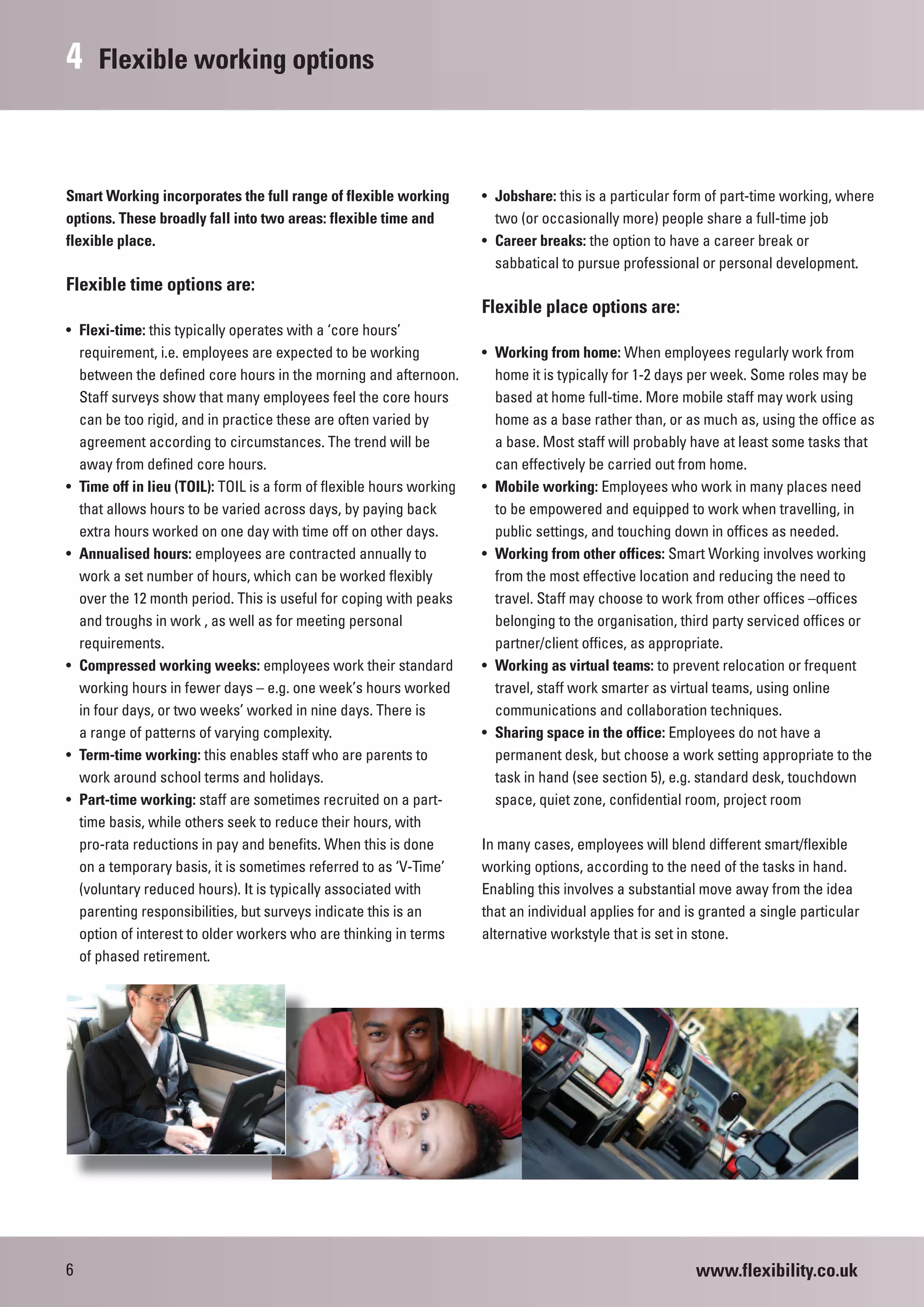 4    Flexible working options



Smart Working incorporates the full range of flexible working         • Jobshare: this is a particular form of part-time working, where
options. These broadly fall into two areas: flexible time and           two (or occasionally more) people share a full-time job
flexible place.                                                       • Career breaks: the option to have a career break or
                                                                        sabbatical to pursue professional or personal development.
Flexible time options are:
                                                                      Flexible place options are:
• Flexi-time: this typically operates with a ‘core hours’
  requirement, i.e. employees are expected to be working              • Working from home: When employees regularly work from
  between the defined core hours in the morning and afternoon.          home it is typically for 1-2 days per week. Some roles may be
  Staff surveys show that many employees feel the core hours            based at home full-time. More mobile staff may work using
  can be too rigid, and in practice these are often varied by           home as a base rather than, or as much as, using the office as
  agreement according to circumstances. The trend will be               a base. Most staff will probably have at least some tasks that
  away from defined core hours.                                         can effectively be carried out from home.
• Time off in lieu (TOIL): TOIL is a form of flexible hours working   • Mobile working: Employees who work in many places need
  that allows hours to be varied across days, by paying back            to be empowered and equipped to work when travelling, in
  extra hours worked on one day with time off on other days.            public settings, and touching down in offices as needed.
• Annualised hours: employees are contracted annually to              • Working from other offices: Smart Working involves working
  work a set number of hours, which can be worked flexibly              from the most effective location and reducing the need to
  over the 12 month period. This is useful for coping with peaks        travel. Staff may choose to work from other offices –offices
  and troughs in work , as well as for meeting personal                 belonging to the organisation, third party serviced offices or
  requirements.                                                         partner/client offices, as appropriate.
• Compressed working weeks: employees work their standard             • Working as virtual teams: to prevent relocation or frequent
  working hours in fewer days – e.g. one week’s hours worked            travel, staff work smarter as virtual teams, using online
  in four days, or two weeks’ worked in nine days. There is             communications and collaboration techniques.
  a range of patterns of varying complexity.                          • Sharing space in the office: Employees do not have a
• Term-time working: this enables staff who are parents to              permanent desk, but choose a work setting appropriate to the
  work around school terms and holidays.                                task in hand (see section 5), e.g. standard desk, touchdown
• Part-time working: staff are sometimes recruited on a part-           space, quiet zone, confidential room, project room
  time basis, while others seek to reduce their hours, with
  pro-rata reductions in pay and benefits. When this is done          In many cases, employees will blend different smart/flexible
  on a temporary basis, it is sometimes referred to as ‘V-Time’       working options, according to the need of the tasks in hand.
  (voluntary reduced hours). It is typically associated with          Enabling this involves a substantial move away from the idea
  parenting responsibilities, but surveys indicate this is an         that an individual applies for and is granted a single particular
  option of interest to older workers who are thinking in terms       alternative workstyle that is set in stone.
  of phased retirement.




6                                                                                                         www.flexibility.co.uk
 