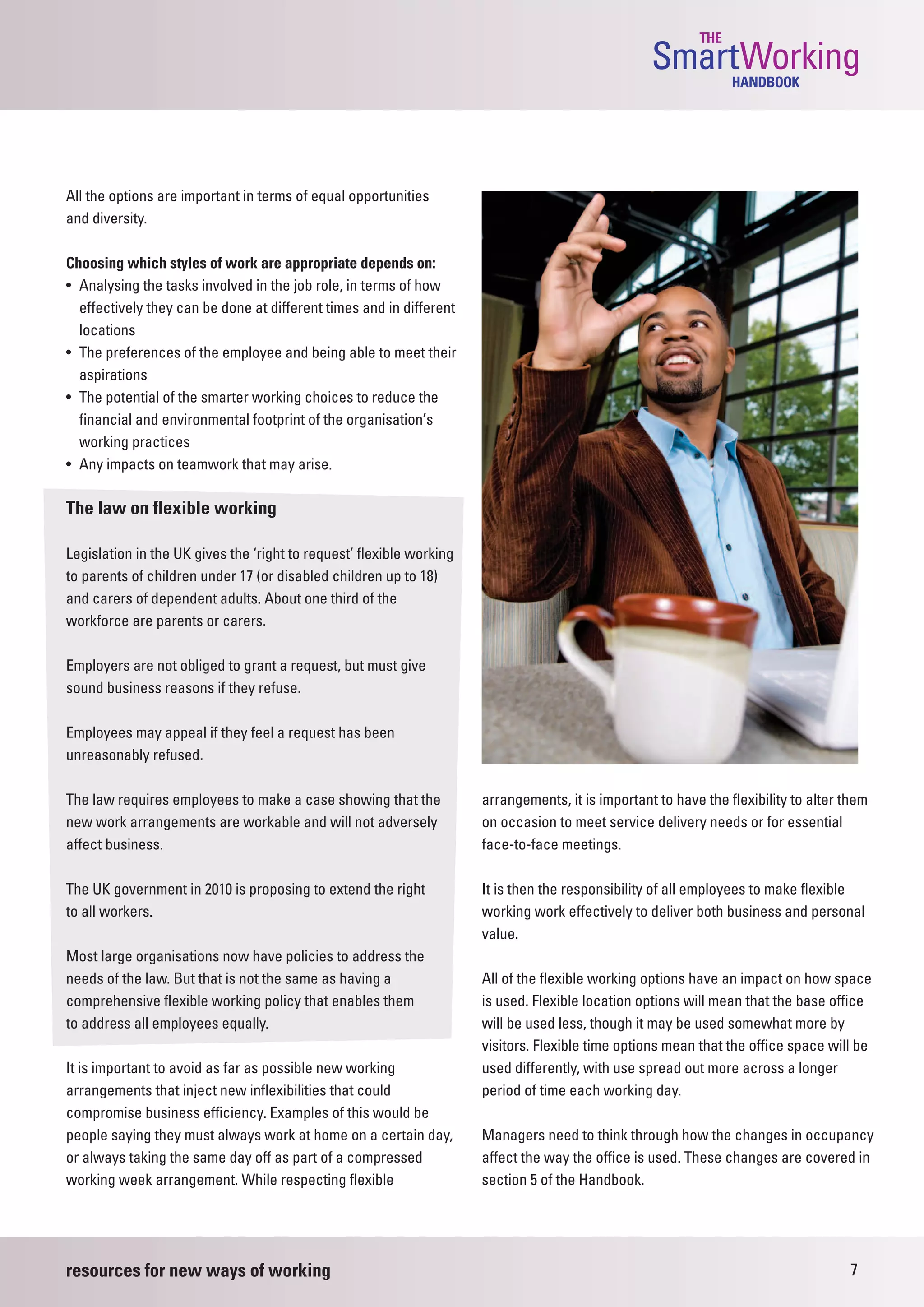 THE
                                                                                                   SmartWorking  HANDBOOK




All the options are important in terms of equal opportunities
and diversity.

Choosing which styles of work are appropriate depends on:
• Analysing the tasks involved in the job role, in terms of how
  effectively they can be done at different times and in different
  locations
• The preferences of the employee and being able to meet their
  aspirations
• The potential of the smarter working choices to reduce the
  financial and environmental footprint of the organisation’s
  working practices
• Any impacts on teamwork that may arise.

The law on flexible working

Legislation in the UK gives the ‘right to request’ flexible working
to parents of children under 17 (or disabled children up to 18)
and carers of dependent adults. About one third of the
workforce are parents or carers.

Employers are not obliged to grant a request, but must give
sound business reasons if they refuse.

Employees may appeal if they feel a request has been
unreasonably refused.

The law requires employees to make a case showing that the            arrangements, it is important to have the flexibility to alter them
new work arrangements are workable and will not adversely             on occasion to meet service delivery needs or for essential
affect business.                                                      face-to-face meetings.

The UK government in 2010 is proposing to extend the right            It is then the responsibility of all employees to make flexible
to all workers.                                                       working work effectively to deliver both business and personal
                                                                      value.
Most large organisations now have policies to address the
needs of the law. But that is not the same as having a                All of the flexible working options have an impact on how space
comprehensive flexible working policy that enables them               is used. Flexible location options will mean that the base office
to address all employees equally.                                     will be used less, though it may be used somewhat more by
                                                                      visitors. Flexible time options mean that the office space will be
It is important to avoid as far as possible new working               used differently, with use spread out more across a longer
arrangements that inject new inflexibilities that could               period of time each working day.
compromise business efficiency. Examples of this would be
people saying they must always work at home on a certain day,         Managers need to think through how the changes in occupancy
or always taking the same day off as part of a compressed             affect the way the office is used. These changes are covered in
working week arrangement. While respecting flexible                   section 5 of the Handbook.




resources for new ways of working                                                                                                    7
 
