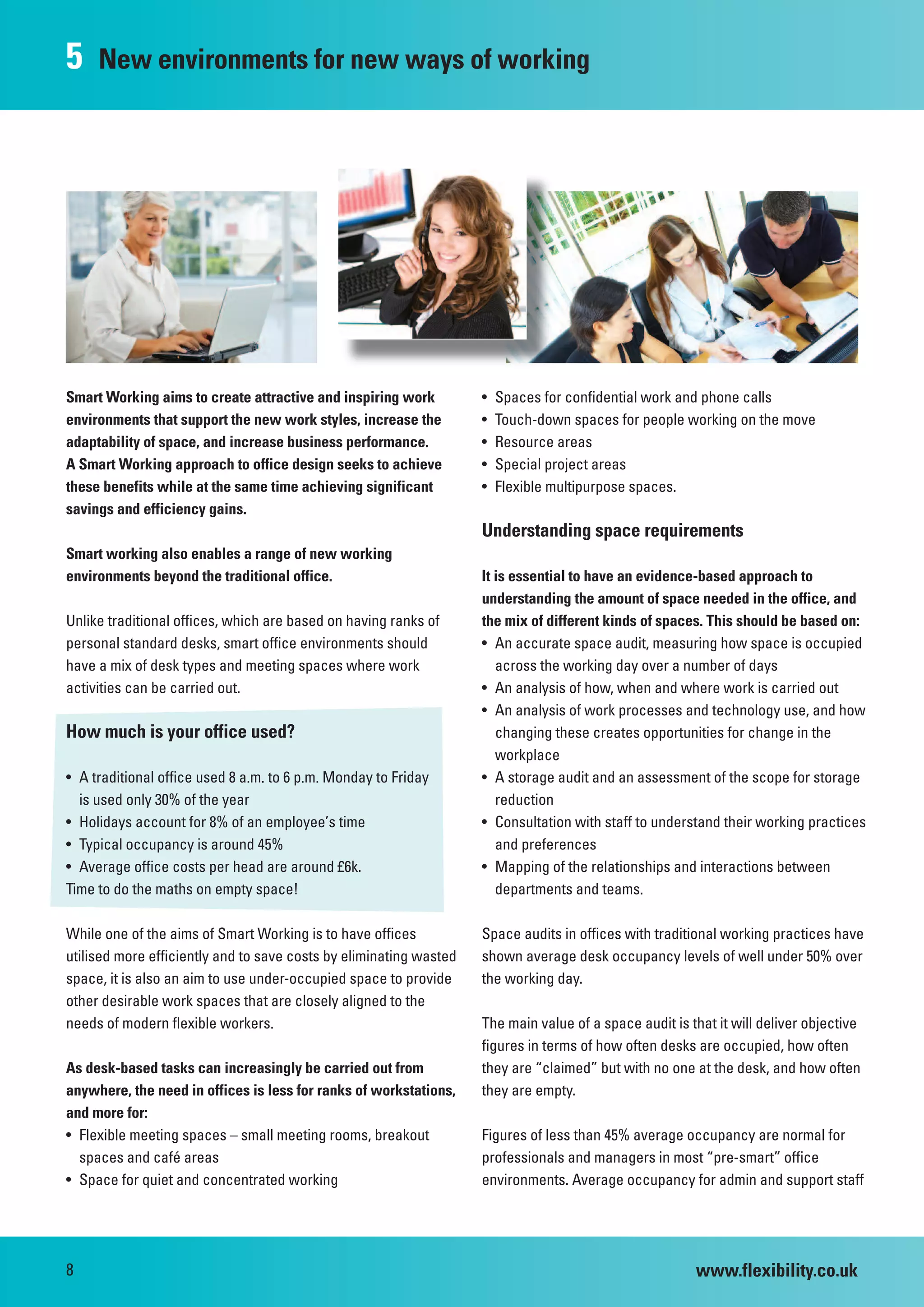 5    New environments for new ways of working




Smart Working aims to create attractive and inspiring work          •   Spaces for confidential work and phone calls
environments that support the new work styles, increase the         •   Touch-down spaces for people working on the move
adaptability of space, and increase business performance.           •   Resource areas
A Smart Working approach to office design seeks to achieve          •   Special project areas
these benefits while at the same time achieving significant         •   Flexible multipurpose spaces.
savings and efficiency gains.
                                                                    Understanding space requirements
Smart working also enables a range of new working
environments beyond the traditional office.                         It is essential to have an evidence-based approach to
                                                                    understanding the amount of space needed in the office, and
Unlike traditional offices, which are based on having ranks of      the mix of different kinds of spaces. This should be based on:
personal standard desks, smart office environments should           • An accurate space audit, measuring how space is occupied
have a mix of desk types and meeting spaces where work                 across the working day over a number of days
activities can be carried out.                                      • An analysis of how, when and where work is carried out
                                                                    • An analysis of work processes and technology use, and how
How much is your office used?                                          changing these creates opportunities for change in the
                                                                       workplace
• A traditional office used 8 a.m. to 6 p.m. Monday to Friday       • A storage audit and an assessment of the scope for storage
  is used only 30% of the year                                         reduction
• Holidays account for 8% of an employee’s time                     • Consultation with staff to understand their working practices
• Typical occupancy is around 45%                                      and preferences
• Average office costs per head are around £6k.                     • Mapping of the relationships and interactions between
Time to do the maths on empty space!                                   departments and teams.

While one of the aims of Smart Working is to have offices           Space audits in offices with traditional working practices have
utilised more efficiently and to save costs by eliminating wasted   shown average desk occupancy levels of well under 50% over
space, it is also an aim to use under-occupied space to provide     the working day.
other desirable work spaces that are closely aligned to the
needs of modern flexible workers.                                   The main value of a space audit is that it will deliver objective
                                                                    figures in terms of how often desks are occupied, how often
As desk-based tasks can increasingly be carried out from            they are “claimed” but with no one at the desk, and how often
anywhere, the need in offices is less for ranks of workstations,    they are empty.
and more for:
• Flexible meeting spaces – small meeting rooms, breakout           Figures of less than 45% average occupancy are normal for
  spaces and café areas                                             professionals and managers in most “pre-smart” office
• Space for quiet and concentrated working                          environments. Average occupancy for admin and support staff




8                                                                                                       www.flexibility.co.uk
 