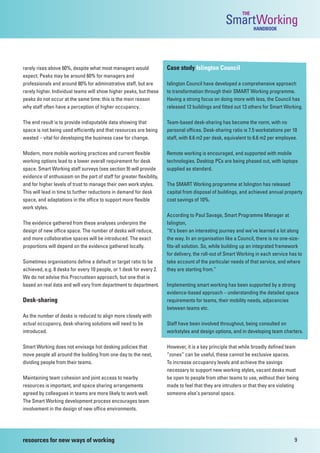 THE
                                                                                                   SmartWorking  HANDBOOK




rarely rises above 60%, despite what most managers would               Case study Islington Council
expect. Peaks may be around 60% for managers and
professionals and around 80% for administrative staff, but are         Islington Council have developed a comprehensive approach
rarely higher. Individual teams will show higher peaks, but these      to transformation through their SMART Working programme.
peaks do not occur at the same time: this is the main reason           Having a strong focus on doing more with less, the Council has
why staff often have a perception of higher occupancy.                 released 12 buildings and fitted out 13 others for Smart Working.

The end result is to provide indisputable data showing that            Team-based desk-sharing has become the norm, with no
space is not being used efficiently and that resources are being       personal offices. Desk-sharing ratio is 7.5 workstations per 10
wasted – vital for developing the business case for change.            staff, with 8.6 m2 per desk, equivalent to 6.6 m2 per employee.

Modern, more mobile working practices and current flexible             Remote working is encouraged, and supported with mobile
working options lead to a lower overall requirement for desk           technologies. Desktop PCs are being phased out, with laptops
space. Smart Working staff surveys (see section 9) will provide        supplied as standard.
evidence of enthusiasm on the part of staff for greater flexibility,
and for higher levels of trust to manage their own work styles.        The SMART Working programme at Islington has released
This will lead in time to further reductions in demand for desk        capital from disposal of buildings, and achieved annual property
space, and adaptations in the office to support more flexible          cost savings of 10%.
work styles.
                                                                       According to Paul Savage, Smart Programme Manager at
The evidence gathered from these analyses underpins the                Islington,
design of new office space. The number of desks will reduce,           “It’s been an interesting journey and we’ve learned a lot along
and more collaborative spaces will be introduced. The exact            the way. In an organisation like a Council, there is no one-size-
proportions will depend on the evidence gathered locally.              fits-all solution. So, while building up an integrated framework
                                                                       for delivery, the roll-out of Smart Working in each service has to
Sometimes organisations define a default or target ratio to be         take account of the particular needs of that service, and where
achieved, e.g. 8 desks for every 10 people, or 1 desk for every 2.     they are starting from.”
We do not advise this Procrustean approach, but one that is
based on real data and will vary from department to department.        Implementing smart working has been supported by a strong
                                                                       evidence-based approach – understanding the detailed space
Desk-sharing                                                           requirements for teams, their mobility needs, adjacencies
                                                                       between teams etc.
As the number of desks is reduced to align more closely with
actual occupancy, desk-sharing solutions will need to be               Staff have been involved throughout, being consulted on
introduced.                                                            workstyles and design options, and in developing team charters.

Smart Working does not envisage hot desking policies that              However, it is a key principle that while broadly defined team
move people all around the building from one day to the next,          “zones” can be useful, these cannot be exclusive spaces.
dividing people from their teams.                                      To increase occupancy levels and achieve the savings
                                                                       necessary to support new working styles, vacant desks must
Maintaining team cohesion and joint access to nearby                   be open to people from other teams to use, without their being
resources is important, and space sharing arrangements                 made to feel that they are intruders or that they are violating
agreed by colleagues in teams are more likely to work well.            someone else’s personal space.
The Smart Working development process encourages team
involvement in the design of new office environments.




resources for new ways of working                                                                                                    9
 