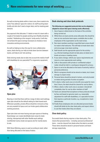 5    New environments for new ways of working continued



As well as sharing desks within a team zone, there needs to be       Desk-sharing and clear desk protocols
some ‘free address’ space for visitors, for staff touching down
briefly and who don’t need a larger desk, and for meeting peak       The following are suggested protocols that can be adopted or
demand.                                                              adapted to ensure that space-sharing works effectively:
                                                                     1. Use of space is determined on the basis of the activities
Any approach that allocates 1:1 desks to most of a team with a           being carried out.
couple of hot desks for people working more flexibly should be       2. While there are team priority zones allocated, this should be
avoided. ‘Hotdesking at the margins’ rarely works. It will also          seen as non-exclusive team-space, available also to other
not achieve the space savings necessary to introduce more                employees of the organisation as the need arises.
innovative working environments.                                     3. Non-team members working in specified team areas should
                                                                         be made to feel welcome. This will help to break down silos
As well as helping to clear the way for more collaborative               and encourage cross-team working.
space, desk sharing can help to break down barriers between          4. Staff should use the appropriate space for the activity –
teams, and help to end ‘silo working’.                                   e.g. informal meetings should not take place at desks but in
                                                                         break-out areas or meeting rooms.
Desk-sharing needs also to take into account the needs of staff      5. If your plans change, rethink your space requirements and
with disabilities for any specialist IT or ergonomic equipment.          move to a more appropriate work setting.
                                                                     6. Calls or discussions with private or confidential subject
                                                                         matter should be held in a workspace designed for privacy.
                                                                     7. Space is not to be allocated on the basis of seniority, habit or
                                                                         personal preference.
                                                                     8. Work-in-progress should not be stored on desks, but in team
                                                                         storage or project areas
                                                                     9. Personal items should be stored in lockers, and only located
                                                                         on desks during periods of active occupation
                                                                     10. If a desk or other work area is to be left unoccupied for more
                                                                         than 2 hours, the desk should be cleared for use by others.
                                                                     11. When a desk or other work area is vacated, it should left
                                                                         completely clear for use by other members of staff
                                                                     12. Teams are advised that exceptions to these protocols should
Open plan                                                                be few, and based on genuine need, e.g. reasonable
                                                                         adjustment for staff with disabilities, or a specialist function
Bearing in mind that there will be a range of other work settings,       that requires a particular location, e.g. receptionist or team
open plan should be the default setting for desk-based work.             administrator.
Wherever possible, private offices should be removed as they         13. Finally those employees who are allocated personal desks
are very wasteful of space and can hinder good collaborative             should still abide by the clear desk policy and expect others
working practices.                                                       to use their desks when they are absent.

Open plan does not mean having vast open spaces of desking.          Clear desk policy
Good design can create identifiable team areas for desk-
sharing, interspersed with other flexible work settings              Successful desk-sharing requires a clear desk policy. This
(confidential rooms, break-out spaces etc) for nearby teams          means that personal items – including ‘personal professional’
to use.                                                              items – must be cleared from desks when the desk is vacated.
                                                                     These items should be stored in personal lockers and team
With Smart Working, space is used according to need, rather          storage respectively.
than being allocated on the basis of status.



10                                                                                                        www.flexibility.co.uk
 