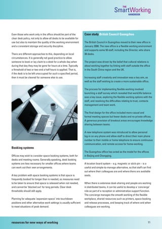 THE
                                                                                                  SmartWorking  HANDBOOK




Even those who work only in the office should be part of the          Case study British Council Guangzhou
clear desk policy, not only to allow all desks to be available for
use but also to maintain the quality of the working environment       The British Council in Guangzhou moved to their new office in
and a consistent storage and security discipline.                     January 2008. The new office is a flexible working environment
                                                                      and supports some 50 staff, including the Director, who share
There are different approaches to this, depending on local            38 desks.
circumstances. It is generally not good practice to allow
someone to book or lay claim to a desk for a whole day when           The project was driven by the belief that cultural relations is
during that day they may be gone for hours at a time. Typically       about working together by linking with staff outside the office
a threshold of two or two and a half hours is applied. That is,       in the South China region and the UK.
if the desk is to be left unoccupied for such a specified period,
then it must be cleared for someone else to use.                      Increasing staff creativity and innovation was a key aim, as
                                                                      well as the staff wishing to create a more sustainable office.

                                                                      The process for implementing flexible working involved
                                                                      launching a staff survey which revealed that work/life balance
                                                                      was a key issue, exploring the flexible working options with the
                                                                      staff, and resolving the difficulties relating to trust, contacts
                                                                      management and team work.

                                                                      The final design for the office included more casual and
                                                                      formal meeting spaces but fewer desks and no private offices.
                                                                      A generous provision of breakout areas encourages knowledge
                                                                      sharing between teams.

                                                                      A new telephone system was introduced to allow personal
                                                                      log-in on any phone and allow staff to direct their main phone
                                                                      number to their mobile or home telephone to ensure continuous
                                                                      communication, and remote access for home-working.
Booking systems
                                                                      The Guangzhou office has acted as the model for the offices
Offices may wish to consider space booking systems, both for          in Beijing and Chongqing.
desks and meeting rooms. Generally speaking, desk booking
systems are less necessary for smaller offices where teams            A location board system – e.g. magnetic or stick-pin – is a
can work out their own arrangements.                                  useful and simple-to-manage alternative, so that staff can find
                                                                      out where their colleagues are and where there are available
A key problem with space booking systems is that space is             seats.
frequently booked for longer than is needed, so measures need
to be taken to ensure that space is released when not needed,         When there is extensive desk-sharing and people are working
and cannot be ‘blocked out’ for long periods. Clear desk              in distributed teams, it can be useful to develop a ‘concierge’
thresholds should still apply.                                        role as part of a reception or administrative support function.
                                                                      The concierge manages the smooth working of the flexible
Planning for adequate ‘expansion space’ into touchdown                workplace, shared resources such as printers, space booking
positions and other alternative work settings is usually sufficient   and release processes, and keeping track of where and when
to meet situations of peak demand.                                    colleagues are working.




resources for new ways of working                                                                                                 11
 