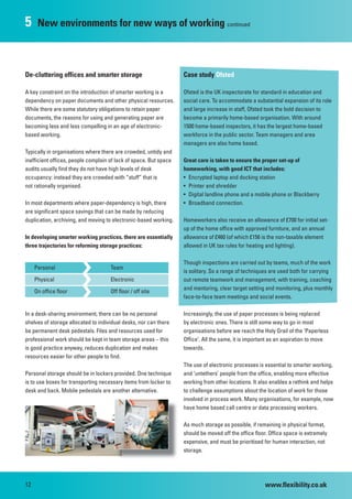 5     New environments for new ways of working continued



De-cluttering offices and smarter storage                          Case study Ofsted

A key constraint on the introduction of smarter working is a       Ofsted is the UK inspectorate for standard in education and
dependency on paper documents and other physical resources.        social care. To accommodate a substantial expansion of its role
While there are some statutory obligations to retain paper         and large increase in staff, Ofsted took the bold decision to
documents, the reasons for using and generating paper are          become a primarily home-based organisation. With around
becoming less and less compelling in an age of electronic-         1500 home-based inspectors, it has the largest home-based
based working.                                                     workforce in the public sector. Team managers and area
                                                                   managers are also home based.
Typically in organisations where there are crowded, untidy and
inefficient offices, people complain of lack of space. But space   Great care is taken to ensure the proper set-up of
audits usually find they do not have high levels of desk           homeworking, with good ICT that includes:
occupancy: instead they are crowded with “stuff” that is           • Encrypted laptop and docking station
not rationally organised.                                          • Printer and shredder
                                                                   • Digital landline phone and a mobile phone or Blackberry
In most departments where paper-dependency is high, there          • Broadband connection.
are significant space savings that can be made by reducing
duplication, archiving, and moving to electronic-based working.    Homeworkers also receive an allowance of £700 for initial set-
                                                                   up of the home office with approved furniture, and an annual
In developing smarter working practices, there are essentially     allowance of £460 (of which £156 is the non-taxable element
three trajectories for reforming storage practices:                allowed in UK tax rules for heating and lighting).

                                                                   Though inspections are carried out by teams, much of the work
     Personal
                        U            Team
                                                                   is solitary. So a range of techniques are used both for carrying
     Physical
                        U            Electronic                    out remote teamwork and management, with training, coaching
     On office floor
                        U            Off floor / off site
                                                                   and mentoring, clear target setting and monitoring, plus monthly
                                                                   face-to-face team meetings and social events.

In a desk-sharing environment, there can be no personal            Increasingly, the use of paper processes is being replaced
shelves of storage allocated to individual desks, nor can there    by electronic ones. There is still some way to go in most
be permanent desk pedestals. Files and resources used for          organisations before we reach the Holy Grail of the ‘Paperless
professional work should be kept in team storage areas – this      Office’. All the same, it is important as an aspiration to move
is good practice anyway, reduces duplication and makes             towards.
resources easier for other people to find.
                                                                   The use of electronic processes is essential to smarter working,
Personal storage should be in lockers provided. One technique      and ‘untethers’ people from the office, enabling more effective
is to use boxes for transporting necessary items from locker to    working from other locations. It also enables a rethink and helps
desk and back. Mobile pedestals are another alternative.           to challenge assumptions about the location of work for those
                                                                   involved in process work. Many organisations, for example, now
                                                                   have home based call centre or data processing workers.

                                                                   As much storage as possible, if remaining in physical format,
                                                                   should be moved off the office floor. Office space is extremely
                                                                   expensive, and must be prioritised for human interaction, not
                                                                   storage.




12                                                                                                    www.flexibility.co.uk
 