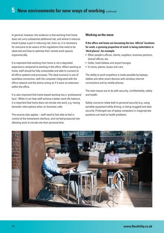 5    New environments for new ways of working continued



In general, however, the evidence is that working from home          Working on the move
does not carry substantial additional risk, and where it reduces
travel it plays a part in reducing risk. Even so, it is necessary    If the office and home are becoming the two ‘official’ locations
for everyone to be aware of the regulations that need to be          for work, a growing proportion of work is being undertaken in
observed and how to optimise their remote work spaces                ‘third places’, for example:
ergonomically.                                                       • Other people’s offices: clients, suppliers, business partners,
                                                                        shared offices, etc.
It is important that working from home is not a degraded             • Cafés, hotel lobbies and airport lounges
experience compared to working in the office. When working at        • In trains, planes, buses and cars.
home, staff should be fully contactable and able to connect to
all office systems and processes. The ideal scenario is one of       The ability to work anywhere is made possible by laptops,
seamless connection, with the computer integrated with the           tablets and other smart devices with wireless internet
office network and the phone acting as if it were an extension       connections and by mobile phones.
within the office.
                                                                     The main issues are to do with security, confidentiality, safety
It is also important that home-based working has a ‘professional     and health.
face’. While it can help staff achieve a better work-life balance,
it is important that home does not intrude into work, e.g. having    Safety concerns relate both to personal security (e.g. using
domestic interruptions when on business calls.                       portable equipment while driving, or being mugged) and data
                                                                     security. Prolonged use of laptop computers in inappropriate
The reverse also applies – staff need to feel able to feel in        positions can lead to health problems.
control of the home/work interface, and not feel pressured into
allowing work to intrude into their personal time.




14                                                                                                       www.flexibility.co.uk
 