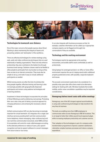 THE
                                                                                               SmartWorking HANDBOOK




Technologies for teamwork over distance                            It can also integrate with business processes so that, for
                                                                   example, customer information can be called up or appropriate
One of the major concerns that people express about Smart          company experts can be flagged and brought into
Working is about maintaining the integrity of teams and            conversations if they are available.
preventing isolation and ‘atomisation’ of the workforce.
                                                                   Technology and the working environment
There are effective technologies for remote meetings using
web, audio and video conferencing techniques that are used         Technologies need to be appropriate to the working
extensively in leading organisations. These not only enhance       environment, and enable staff to work comfortably as well as
productivity, they also contribute to the bottom line through      productively.
business travel savings. Solutions chosen need to be flexible to
allow people to participate from any location as long as they      Using laptops for prolonged periods in an office or home office
have access to an internet connection. They must also be           environment requires the use of a laptop stand and/or additional
simple to set up, and make it easy to include additional           properly positioned screen, with possibly a separate keyboard
participants as needed.                                            and mouse.

While training events are often the kind of activities that        The acoustic environment needs also to be considered. In a
bring people together, effective training and learning is also     possibly noisy open-plan office there need to be alternative
increasingly possible with geographically dispersed                settings for dealing with calls. Wireless headsets that enable
participants and trainers using webinar technologies and           mobility, and/or noise cancellation capabilities may be important
e-learning solutions.                                              considerations.

Investment in these technologies incorporates the principles       Homegroup halves travel costs with online meetings
of Smart Working as well as delivering cost savings. Promoting
their use is also a key part of taking a practical approach to     Homegroup, one of the UK’s largest regional social landlords,
changing behaviours and achieving the necessary cultural           is using web conferencing technologies to help transform the
change.                                                            way they do business.

Unified communications (UC) are also becoming increasingly         The tools are enabling more than 4,000 employees to
important for virtual teamwork. UC integrates into a single user   communicate online across Homegroup’s 565 UK locations. This
interface services providing both real-time communication          is on target to halve their million pound travel expense budget,
(voice telephony, instant messaging, video conferencing) and       while increasing employee productivity and customer service.
non-real-time communication (voicemail, email SMS and fax).
It incorporates call control to route calls/messages according     Their adoption of the technologies is part of a company-wide
to the selected preference or status of users, plus speech         transformation programme to improve customer satisfaction,
recognition and text-to-speech software to convert messages        rationalise complex business processes and reduce company
from voice to text or vice versa.                                  expenditure.



resources for new ways of working                                                                                             17
 