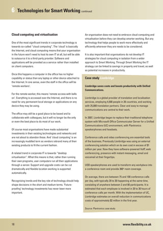 6    Technologies for Smart Working continued



Cloud computing and virtualisation                                     An organisation does not need to embrace cloud computing and
                                                                       virtualisation before they can develop smarter working. But any
One of the most significant trends in corporate technology is          technology that helps people to work more effectively and
towards so-called “cloud computing”. The ‘cloud’ is basically          efficiently wherever they are needs to be considered.
the Internet, and cloud computing means that your organisation
in the future won’t need to host its own IT at all, but will be able   It is also important that organisations do not develop IT
to outsource it to a third-party provider. Software and                strategies for cloud computing in isolation from a wider
applications will be provided as a service rather than installed       approach to Smart Working. Through Smart Working the IT
on client computers.                                                   strategy can be linked to savings in property and travel, as well
                                                                       as potential increases in productivity.
Once this happens a computer in the office has no higher
capability or status than any laptop or other device attached to       Case study Lionbridge
the Internet. In one sense, even the staff in the office will be
‘remote workers’.                                                      Lionbridge saves costs and boosts productivity with Unified
                                                                       Communications.
For the remote worker, this means ‘remote access with bells
on’. Everything is accessed over the Internet, and there is no         Lionbridge is a global provider of translation and localisation
need for any permanent local storage or applications on any            services, employing 4,500 people in 26 countries, and working
device they may be using.                                              with 25,000 translation partners. Clear and easy to manage
                                                                       communications are central to their work.
The office may still be a good place to be based and to
collaborate with colleagues, but it will no longer be the only         In 2007, Lionbridge began to replace their traditional telephone
or even the best place to do most of our work.                         system with Microsoft Office Communicator Server for a Unified
                                                                       Communications (UC) environment, with Plantronics
Of course most organisations have made substantial                     speakerphones and headsets.
investments in their existing technologies and networks and
are not about to abandon these. And ‘cloud computing’ is an            Conference calls and video conferencing are essential tools
increasingly muddled term as vendors rebrand many of their             of the business. Previously Lionbridge was using an external
existing products to fit the current fashion.                          conferencing solution which on its own cost in excess of $1
                                                                       million per year. Now they have software-powered VoIP, web
A related trend in corporate IT is towards “desktop                    conferencing, presence with instant messaging, email and
virtualisation”. What this means is that, rather than running          voicemail at their fingertips.
their own programs, user computers run all their applications
through a server. Support and upgrade costs can be cut                 USB speakerphones are used to transform any workplace into
dramatically and flexible location working is supported                a conference room and provide 360o room coverage.
automatically.
                                                                       On average, there are between 75 and 100 conference calls
Recognising trends and the key role of technology should help          per day, with typically 20 to 30 happening at the same time,
shape decisions in the short and medium terms. ‘Future-                consisting of anywhere between 2 and 80 participants. It is
proofing’ technology investments has never been more                   estimated that each employee is involved in 20 to 30 hours of
important.                                                             conference calls per month. With the implementation of UC,
                                                                       Lionbridge estimates an overall reduction in communications
                                                                       costs of approximately $2 million in the first year.

                                                                       Source: Plantronics case study




18                                                                                                         www.flexibility.co.uk
 