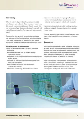 THE
                                                                                               SmartWorking  HANDBOOK




Data security                                                      2. Move towards a new ‘cloud computing’, ‘software as a
                                                                      service’ or ‘online applications’ model designed from the
When the network stayed in the office, or only connected to           outset for use from anywhere and with built-in security.
other locations such as branch offices over secure leased lines,
data security was more straightforward. The only ways for data     In practice most organisations need to take the precautions
in or out were via floppy discs (remember those?) or e-mails and   listed above and put in place a strategy to migrate towards
required the conscious effort of an employee to force a security   a newer model.
breach.
                                                                   Whatever approach is taken it is vital that staff are made aware
The days when data can simply be contained physically are          of and trained in good information management and security
now long gone and the IT director is faced with a big challenge    practice.
– how to give employees all the flexibility they need to work
smartly while at the same time protecting corporate data assets.   Staying green

In broad terms there are two approaches:                           Smart Working also envisages a leaner and greener approach to
1. Make the remote access service as secure as possible,           our use of personal computers. Wherever possible, a principle of
   for example:                                                    non-duplication should be adopted when rolling out laptops and
   a. Prevent access away from the office to sensitive             equipping home offices. That is, situations should be avoided
      applications and data                                        where an individual has a desktop PC and an individually-
   b. Only allow access using corporate laptops with appropriate   assigned laptop or home PC paid for by the company.
      built-in security
   c. Prevent CDs and unencrypted flash memory drives from         Power consumption of IT equipment can also be a problem
      being used to save data                                      unless it is recognised and managed. Great steps have been
   d. Use a number of advanced user validation and                 taken in recent years to reduce power, for example through
      authentication methods                                       replacing CRTs with flat screens and reducing power
   e. Enforce on users a range of strict rules and sanctions.      consumption in standby mode. However IT has become




resources for new ways of working                                                                                                 19
 