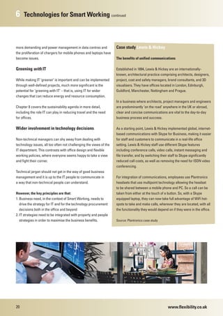 6    Technologies for Smart Working continued



more demanding and power management in data centres and             Case study Lewis & Hickey
the proliferation of chargers for mobile phones and laptops have
become issues.                                                      The benefits of unified communications

Greening with IT                                                    Established in 1894, Lewis & Hickey are an internationally-
                                                                    known, architectural practice comprising architects, designers,
While making IT ‘greener’ is important and can be implemented       project, cost and safety managers, brand consultants, and 3D
through well-defined projects, much more significant is the         visualisers. They have offices located in London, Edinburgh,
potential for ‘greening with IT’ – that is, using IT for wider      Guildford, Manchester, Nottingham and Prague.
changes that can reduce energy and resource consumption.
                                                                    In a business where architects, project managers and engineers
Chapter 8 covers the sustainability agenda in more detail,          are predominantly ‘on the road’ anywhere in the UK or abroad,
including the role IT can play in reducing travel and the need      clear and concise communications are vital to the day-to-day
for offices.                                                        business process and success.

Wider involvement in technology decisions                           As a starting point, Lewis & Hickey implemented global, internet-
                                                                    based communications with Skype for Business, making it easier
Non-technical managers can shy away from dealing with               for staff and customers to communicate in a real-life office
technology issues, all too often not challenging the views of the   setting. Lewis & Hickey staff use different Skype features
IT department. This contrasts with office design and flexible       including conference calls, video calls, instant messaging and
working policies, where everyone seems happy to take a view         file transfer, and by switching their staff to Skype significantly
and fight their corner.                                             reduced call costs, as well as removing the need for ISDN video
                                                                    conferencing.
Technical jargon should not get in the way of good business
management and it is up to the IT people to communicate in          For integration of communications, employees use Plantronics
a way that non-technical people can understand.                     headsets that use multipoint technology allowing the headset
                                                                    to be shared between a mobile phone and PC. So a call can be
However, the key principles are that:                               taken from either at the touch of a button. So, with a Skype
1. Business need, in the context of Smart Working, needs to         equipped laptop, they can now take full advantage of WiFi hot-
   drive the strategy for IT and for the technology procurement     spots to take and make calls, wherever they are located, with all
   decisions both in the office and beyond                          the functionality they would depend on if they were in the office.
2. IT strategies need to be integrated with property and people
   strategies in order to maximise the business benefits.           Source: Plantronics case study




20                                                                                                      www.flexibility.co.uk
 