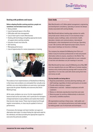 THE
                                                                                                  SmartWorking  HANDBOOK




Dealing with problems and issues                                       Case study Virtual meetings

Before adopting flexible working practices, people are                 Mott MacDonald is a £1 billion global management, engineering
sometimes worried about issues such as:                                and development consultancy, operating in sectors not always
• Being isolated                                                       closely associated with working flexibly.
• Loss of personal space in the office
• Difficulties with time management                                    Mott MacDonald delivers leading edge solutions for public
• Loss of team spirit or team effectiveness                            and private sector clients across 12 core business areas –
• Dealing with technology and getting appropriate levels               transport, power, buildings, water, environment, health,
  of support when working remotely                                     education, industry and communications, international
• Intrusion of work into home life                                     development, urban development and oil and gas. Operating
• 24/7 working                                                         in over 120 countries with dispersed project teams, face-to-
• Managing performance                                                 face project meetings can become a challenge.
• Loss of opportunities for career progression or training.
                                                                       The company has adopted GoToMeeting from Citrix as it
                                                                       makes it easy for business professionals to meet and present
                                                                       information online to anyone, anywhere in the World. This
                                                                       allows employees to share any application on your computer
                                                                       in real time and attendees can join meetings in seconds.

                                                                       Mott MacDonald has been using GoToMeeting since May 2007
                                                                       and now regularly there are over 400 hours of remote meeting
                                                                       sessions every month producing savings well in excess of the
                                                                       expenditure. It is now also used with clients saving them time
                                                                       and money as well.

                                                                       The key benefits are being able to:
The evidence from implementations of flexible/Smart Working            • Organise presentations, business planning meetings, and
is that many more problems are anticipated than actually arise           staff meetings regardless of where participants are located.
and that, once any initial problems are overcome, most people          • Provide online training or support.
appreciate the greater flexibility and autonomy that Smart             • Collaborate in real time – between employees and with
Working brings.                                                          customers
                                                                       • Reduce or eliminate unproductive travel time and costs
All the same, problems can occur. It is the responsibility of          • Reducing paper by working collaboratively on electronic
teams to look out for each other, and in particular for managers         documents, available anywhere.
of dispersed teams to spot problems and resolve them before
they become major issues. These may be teased out through              All organisations working in these areas – both public and
regular conversations, or clues may be spotted in terms of             private sector – can improve performance and make savings
performance.                                                           by making greater use of virtual tools and techniques.

If necessary, the manager and team member can agree an
alternative work style. It is about finding the right work style for
the individual, and about providing the appropriate support to
overcome the particular problem.




resources for new ways of working                                                                                                23
 