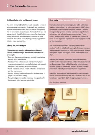 7    The human factor continued



Highly collaborative and dynamic teams                             Case study Online learning at Cable & Wireless

The aim in moving to Smart Working is to create the context in     International telecommunications provider Cable & Wireless
which teams can operate more dynamically, and have better          has been using webinars for online training since 2009. Training
physical and online spaces in which to interact. Though they       programmes have included Management Matters, a monthly
may no longer sit at adjacent desks, the new technologies and      management programme covering such issues as performance
team protocols should facilitate much more effective sharing       reviews and how to lead change programmes, and Perfect
of work, and enable team members to communicate more               Pitch, a weekly training session for the sales and commercial
effectively than before. Smart Working will also support more      teams on how to position aspects of the company’s product and
effective cross-team working.                                      service proposition.

Getting the policies right                                         “We were impressed with the scalability of the webinar
                                                                   solution,” confirms Mike Booth, learning technologies manager,
Existing contracts, policies and guidelines will almost            “as it was able to support up to 1,000 concurrent users, allowing
certainly need reviewing in the context of Smart Working,          us to greatly expand the range of training initiatives we could
for example:                                                       offer”.
• Contracts of employment may need to reflect more flexible
  working hours and locations                                      Internally, the company has recently introduced a series of
• Flexible working policies should address not only legal          monthly customer service webinars, entitled Obsessional about
  requirements but actively promote flexibility to address work-   our Customers and these will be followed by other initiatives
  life balance and business performance issues                     including support for the Cable & Wireless technical centre in
• Health and safety policies need to reflect the more diverse      Birmingham and staff personal development programmes.
  working environments
• Equality, diversity and inclusion policies can be stronger if    In addition, webinars have been developed for the first time to
  people can work more flexibly                                    include external customers so that they can be educated on the
• Recruitment policies need to encourage managers to offer         benefits and use of Cable & Wireless products and services.
  flexible work styles wherever practicable.
                                                                   Case study from Citrix Online




24                                                                                                    www.flexibility.co.uk
 