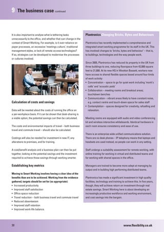 9    The business case continued



It is also important to analyse what is tethering tasks           Plantronics Changing Bricks, Bytes and Behaviours
unnecessarily to the office, and whether that can change in the
context of Smart Working. For example, is it over-reliance on     Plantronics has recently implemented a comprehensive and
paper processes, an excessive ‘meetings culture’, traditional     integrated smart working programme for its staff in the UK. This
management styles, or lack of remote access technologies?         has involved changes to ‘bricks, bytes and behaviour’ – that is,
If so, strategies can be developed to modernise the processes     to buildings, technologies and the way people work.
or cultures involved.
                                                                  Since 2005, Plantronics has reduced its property in the UK from
                                                                  three buildings to one, reducing floorspace from 42,000 square
                                                                  feet to 21,000. At its new HQ in Wootton Bassett, workers now
                                                                  have access to shared flexible spaces based around four kinds
                                                                  of work activity:
                                                                  • Concentration – space to go for quiet work including ‘monk’s
                                                                    cells’ and ‘acoustic pods’
                                                                  • Collaboration – meeting rooms and breakout areas;
                                                                    touchdown benches
                                                                  • Communication – vibrant areas likely to have constant noise,
Calculation of costs and savings                                    e.g. contact centre and touch-down space for sales staff
                                                                  • Contemplation – spaces designed for creativity, refuelling and
Data will be needed about the costs of running the office on        relaxation.
a per-workplace basis. If it can be shown that desk-sharing is
a viable option, the potential savings can then be calculated.    Meeting rooms are equipped with audio and video conferencing
                                                                  kit and wireless interactive whiteboards. Identical hardware in
The costs and environmental impacts of travel – both business     each room ensures consistency and ease of use.
travel and commute travel – should also be calculated.
                                                                  There is an enterprise wide unified communications solution.
Costings will also be needed for investment in new IT, any        There are no desk phones – IP telephony means that laptops and
alterations to premises, and for training.                        headsets are used instead, so people can work in any setting.

A cost/benefit analysis and a business plan can then be put       Staff undergo a suitability assessment for remote working, with
together, looking at the potential savings and the investment     online training for working in virtual and distributed teams and
required to achieve those savings through working smarter.        for working with shared spaces in the office.

Establishing key metrics                                          Managers are trained to become more adept at managing by
                                                                  output and in building high performing distributed teams.
Moving to Smart Working involves having a clear idea of the
benefits than are to be achieved. Working from the evidence       Plantronics has made a significant investment in high quality
gathered, targets should be set for (as appropriate):             facilities, technology and training to achieve this. In five years,
• Increased productivity                                          though, they will achieve return on investment through real
• Improved staff satisfaction                                     estate savings. Smart Working here is about developing an
• Office space reduction                                          increasingly productive workforce and working environment,
• Travel reduction – both business travel and commute travel      and cost savings into the bargain.
• Reduced absenteeism
• Improved staff retention
• Improved work-life balance.




30                                                                                                     www.flexibility.co.uk
 