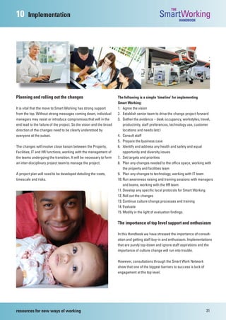 THE
10      Implementation                                                                            SmartWorking  HANDBOOK




Planning and rolling out the changes                                  The following is a simple ‘timeline’ for implementing
                                                                      Smart Working:
It is vital that the move to Smart Working has strong support         1. Agree the vision
from the top. Without strong messages coming down, individual         2. Establish senior team to drive the change project forward
managers may resist or introduce compromises that will in the         3. Gather the evidence – desk occupancy, workstyles, travel,
end lead to the failure of the project. So the vision and the broad       productivity, staff preferences, technology use, customer
direction of the changes need to be clearly understood by                 locations and needs (etc)
everyone at the outset.                                               4. Consult staff
                                                                      5. Prepare the business case
The changes will involve close liaison between the Property,          6. Identify and address any health and safety and equal
Facilities, IT and HR functions, working with the management of           opportunity and diversity issues
the teams undergoing the transition. It will be necessary to form     7. Set targets and priorities
an inter-disciplinary project team to manage the project.             8. Plan any changes needed to the office space, working with
                                                                          the property and facilities team
A project plan will need to be developed detailing the costs,         9. Plan any changes to technology, working with IT team
timescale and risks.                                                  10. Run awareness raising and training sessions with managers
                                                                          and teams, working with the HR team
                                                                      11. Develop any specific local protocols for Smart Working
                                                                      12. Roll out the changes
                                                                      13. Continue culture change processes and training
                                                                      14. Evaluate
                                                                      15. Modify in the light of evaluation findings.

                                                                      The importance of top level support and enthusiasm

                                                                      In this Handbook we have stressed the importance of consult-
                                                                      ation and getting staff buy-in and enthusiasm. Implementations
                                                                      that are purely top-down and ignore staff aspirations and the
                                                                      importance of culture change will run into trouble.

                                                                      However, consultations through the Smart Work Network
                                                                      show that one of the biggest barriers to success is lack of
                                                                      engagement at the top level.




resources for new ways of working                                                                                                   31
 
