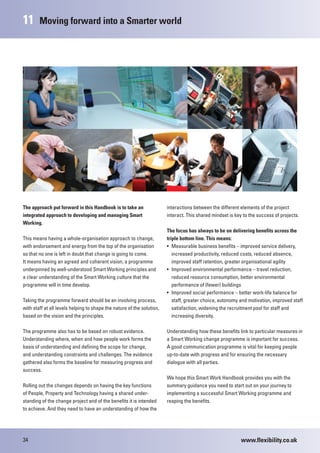11      Moving forward into a Smarter world




The approach put forward in this Handbook is to take an                 interactions between the different elements of the project
integrated approach to developing and managing Smart                    interact. This shared mindset is key to the success of projects.
Working.
                                                                        The focus has always to be on delivering benefits across the
This means having a whole-organisation approach to change,              triple bottom line. This means:
with endorsement and energy from the top of the organisation            • Measurable business benefits – improved service delivery,
so that no one is left in doubt that change is going to come.              increased productivity, reduced costs, reduced absence,
It means having an agreed and coherent vision, a programme                 improved staff retention, greater organisational agility
underpinned by well-understood Smart Working principles and             • Improved environmental performance – travel reduction,
a clear understanding of the Smart Working culture that the                reduced resource consumption, better environmental
programme will in time develop.                                            performance of (fewer) buildings
                                                                        • Improved social performance – better work-life balance for
Taking the programme forward should be an involving process,               staff, greater choice, autonomy and motivation, improved staff
with staff at all levels helping to shape the nature of the solution,      satisfaction, widening the recruitment pool for staff and
based on the vision and the principles.                                    increasing diversity.

The programme also has to be based on robust evidence.                  Understanding how these benefits link to particular measures in
Understanding where, when and how people work forms the                 a Smart Working change programme is important for success.
basis of understanding and defining the scope for change,               A good communication programme is vital for keeping people
and understanding constraints and challenges. The evidence              up-to-date with progress and for ensuring the necessary
gathered also forms the baseline for measuring progress and             dialogue with all parties.
success.
                                                                        We hope this Smart Work Handbook provides you with the
Rolling out the changes depends on having the key functions             summary guidance you need to start out on your journey to
of People, Property and Technology having a shared under-               implementing a successful Smart Working programme and
standing of the change project and of the benefits it is intended       reaping the benefits.
to achieve. And they need to have an understanding of how the




34                                                                                                         www.flexibility.co.uk
 