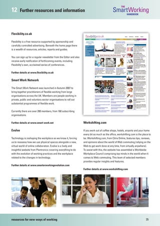 THE
12      Further resources and information                                                       SmartWorking  HANDBOOK




Flexibility.co.uk

Flexibility is a free resource supported by sponsorship and
carefully controlled advertising. Beneath the home page there
is a wealth of resources, articles, reports and guides.

You can sign up for a regular newsletter from the Editor and also
receive early notification of forthcoming events, including
Flexibility’s own, acclaimed series of conferences.

Further details at www.flexibility.co.uk

Smart Work Network

The Smart Work Network was launched in Autumn 2007 to
bring together practitioners of flexible working from large
organisations across the UK. Members are people working in
private, public and voluntary sector organisations to roll out
substantial programmes of flexible work.

Currently there are over 200 members, from 160 subscribing
organisations.

Further details at www.smart-work.net                               Workshifting.com

Evolve                                                              If you work out of coffee shops, hotels, airports and your home
                                                                    every bit as much as the office, workshifting.com is the place to
Technology is reshaping the workplace as we know it, forcing        be. Workshifting.com, from Citrix Online, features tips, reviews,
us to reassess how we use physical spaces alongside a new,          and opinions about the world of Web commuting (relying on the
virtual world of online collaboration. Evolve is a lively and       Web to get work done at any time, from virtually anywhere).
insightful website from Plantronics covering everything to do       To assist with this, the website has assembled a Worldwide
with the evolution of working practices and the workplace           Workplace Council comprising top minds in the world when it
related to the changes in technology.                               comes to Web commuting. This team of selected members
                                                                    provides regular insights and features.
Further details at www.smarterworkingevolution.com
                                                                    Further details at www.workshifting.com




resources for new ways of working                                                                                               35
 