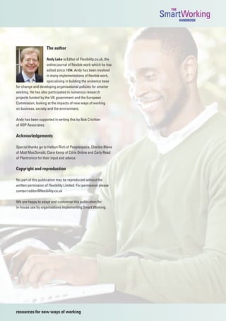 THE
                                                                    SmartWorking
                                                                            HANDBOOK




                     The author

                    Andy Lake is Editor of Flexibility.co.uk, the
                    online journal of flexible work which he has
                    edited since 1994. Andy has been involved
                    in many implementations of flexible work,
                    specialising in building the evidence base
for change and developing organisational policies for smarter
working. He has also participated in numerous research
projects funded by the UK government and the European
Commission, looking at the impacts of new ways of working
on business, society and the environment.

Andy has been supported in writing this by Bob Crichton
of HOP Associates.

Acknowledgements

Special thanks go to Halbyn Rich of Peoplespace, Charles Blane
of Mott MacDonald, Clare Kemp of Citrix Online and Carly Read
of Plantronics for their input and advice.

Copyright and reproduction

No part of this publication may be reproduced without the
written permission of Flexibility Limited. For permission please
contact editor@flexibility.co.uk

We are happy to adapt and customise this publication for
in-house use by organisations implementing Smart Working.




resources for new ways of working
 
