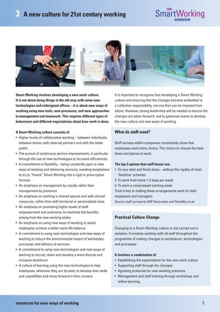 THE
3    A new culture for 21st century working                                                     SmartWorking   HANDBOOK




Smart Working involves developing a new work culture.             It is important to recognise that developing a Smart Working
It is not about doing things in the old way with some new         culture and ensuring that the changes become embedded is
technologies and redesigned offices – it is about new ways of     a collective responsibility, not one that can be imposed from
working using new tools, new processes, and new approaches        above. However, strong leadership will be needed to ensure the
to management and teamwork. This requires different types of      changes are taken forward, and to galvanise teams to develop
behaviours and different expectations about how work is done.     the new culture and new ways of working.

A Smart Working culture consists of:                              What do staff want?
• Higher levels of collaborative working – between individuals,
  between teams, with external partners and with the wider        Staff surveys within companies consistently show that
  public                                                          employees want more choice. The choice to choose the best
• The pursuit of continuous service improvements, in particular   times and places to work.
  through the use of new technologies to increase efficiencies
• A commitment to flexibility – being constantly open to new      The top 3 options that staff favour are:
  ways of working and delivering services, avoiding temptations   1. To vary start and finish times – without the rigidity of most
  to try to “freeze” Smart Working into a rigid or prescriptive      ‘flexitime’ schemes
  formula                                                         2. To work from home 1-2 days per week
• An emphasis on management by results rather than                3. To work a compressed working week
  management by presence                                          Trust is key to making these arrangements work for both
• An emphasis on working in shared spaces and with shared         employees and managers.
  resources, rather than with territorial or personalised ones    Source: staff surveys by HOP Associates and Flexibility.co.uk
• An emphasis on promoting higher levels of staff
  empowerment and autonomy, to maximise the benefits
  arising from the new working styles                             Practical Culture Change
• An emphasis on using new ways of working to assist
  employees achieve a better work-life balance                    Changing to a Smart Working culture is not carried out in
• A commitment to using new technologies and new ways of          isolation. It involves working with all staff throughout the
  working to reduce the environmental impact of workstyles,       programme of making changes to workplaces, technologies
  processes and delivery of services                              and processes.
• A commitment to using new technologies and new ways of
  working to recruit, retain and develop a more diverse and       It involves a combination of:
  inclusive workforce                                             • Establishing the expectations for the new work culture
• A culture of learning using the new technologies to help        • Supporting staff through the changes
  employees, wherever they are located, to develop their skills   • Agreeing protocols for new working practices
  and capabilities and move forward in their careers.             • Management and staff training through workshops and
                                                                     online learning.




resources for new ways of working                                                                                                    5
 