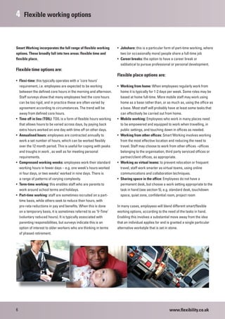 4    Flexible working options



Smart Working incorporates the full range of flexible working         • Jobshare: this is a particular form of part-time working, where
options. These broadly fall into two areas: flexible time and           two (or occasionally more) people share a full-time job
flexible place.                                                       • Career breaks: the option to have a career break or
                                                                        sabbatical to pursue professional or personal development.
Flexible time options are:
                                                                      Flexible place options are:
• Flexi-time: this typically operates with a ‘core hours’
  requirement, i.e. employees are expected to be working              • Working from home: When employees regularly work from
  between the defined core hours in the morning and afternoon.          home it is typically for 1-2 days per week. Some roles may be
  Staff surveys show that many employees feel the core hours            based at home full-time. More mobile staff may work using
  can be too rigid, and in practice these are often varied by           home as a base rather than, or as much as, using the office as
  agreement according to circumstances. The trend will be               a base. Most staff will probably have at least some tasks that
  away from defined core hours.                                         can effectively be carried out from home.
• Time off in lieu (TOIL): TOIL is a form of flexible hours working   • Mobile working: Employees who work in many places need
  that allows hours to be varied across days, by paying back            to be empowered and equipped to work when travelling, in
  extra hours worked on one day with time off on other days.            public settings, and touching down in offices as needed.
• Annualised hours: employees are contracted annually to              • Working from other offices: Smart Working involves working
  work a set number of hours, which can be worked flexibly              from the most effective location and reducing the need to
  over the 12 month period. This is useful for coping with peaks        travel. Staff may choose to work from other offices –offices
  and troughs in work , as well as for meeting personal                 belonging to the organisation, third party serviced offices or
  requirements.                                                         partner/client offices, as appropriate.
• Compressed working weeks: employees work their standard             • Working as virtual teams: to prevent relocation or frequent
  working hours in fewer days – e.g. one week’s hours worked            travel, staff work smarter as virtual teams, using online
  in four days, or two weeks’ worked in nine days. There is             communications and collaboration techniques.
  a range of patterns of varying complexity.                          • Sharing space in the office: Employees do not have a
• Term-time working: this enables staff who are parents to              permanent desk, but choose a work setting appropriate to the
  work around school terms and holidays.                                task in hand (see section 5), e.g. standard desk, touchdown
• Part-time working: staff are sometimes recruited on a part-           space, quiet zone, confidential room, project room
  time basis, while others seek to reduce their hours, with
  pro-rata reductions in pay and benefits. When this is done          In many cases, employees will blend different smart/flexible
  on a temporary basis, it is sometimes referred to as ‘V-Time’       working options, according to the need of the tasks in hand.
  (voluntary reduced hours). It is typically associated with          Enabling this involves a substantial move away from the idea
  parenting responsibilities, but surveys indicate this is an         that an individual applies for and is granted a single particular
  option of interest to older workers who are thinking in terms       alternative workstyle that is set in stone.
  of phased retirement.




6                                                                                                         www.flexibility.co.uk
 