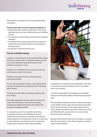 THE
                                                                                                   SmartWorking  HANDBOOK




All the options are important in terms of equal opportunities
and diversity.

Choosing which styles of work are appropriate depends on:
• Analysing the tasks involved in the job role, in terms of how
  effectively they can be done at different times and in different
  locations
• The preferences of the employee and being able to meet their
  aspirations
• The potential of the smarter working choices to reduce the
  financial and environmental footprint of the organisation’s
  working practices
• Any impacts on teamwork that may arise.

The law on flexible working

Legislation in the UK gives the ‘right to request’ flexible working
to parents of children under 17 (or disabled children up to 18)
and carers of dependent adults. About one third of the
workforce are parents or carers.

Employers are not obliged to grant a request, but must give
sound business reasons if they refuse.

Employees may appeal if they feel a request has been
unreasonably refused.

The law requires employees to make a case showing that the            arrangements, it is important to have the flexibility to alter them
new work arrangements are workable and will not adversely             on occasion to meet service delivery needs or for essential
affect business.                                                      face-to-face meetings.

The UK government in 2010 is proposing to extend the right            It is then the responsibility of all employees to make flexible
to all workers.                                                       working work effectively to deliver both business and personal
                                                                      value.
Most large organisations now have policies to address the
needs of the law. But that is not the same as having a                All of the flexible working options have an impact on how space
comprehensive flexible working policy that enables them               is used. Flexible location options will mean that the base office
to address all employees equally.                                     will be used less, though it may be used somewhat more by
                                                                      visitors. Flexible time options mean that the office space will be
It is important to avoid as far as possible new working               used differently, with use spread out more across a longer
arrangements that inject new inflexibilities that could               period of time each working day.
compromise business efficiency. Examples of this would be
people saying they must always work at home on a certain day,         Managers need to think through how the changes in occupancy
or always taking the same day off as part of a compressed             affect the way the office is used. These changes are covered in
working week arrangement. While respecting flexible                   section 5 of the Handbook.




resources for new ways of working                                                                                                    7
 
