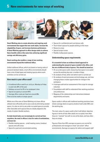5    New environments for new ways of working




Smart Working aims to create attractive and inspiring work          •   Spaces for confidential work and phone calls
environments that support the new work styles, increase the         •   Touch-down spaces for people working on the move
adaptability of space, and increase business performance.           •   Resource areas
A Smart Working approach to office design seeks to achieve          •   Special project areas
these benefits while at the same time achieving significant         •   Flexible multipurpose spaces.
savings and efficiency gains.
                                                                    Understanding space requirements
Smart working also enables a range of new working
environments beyond the traditional office.                         It is essential to have an evidence-based approach to
                                                                    understanding the amount of space needed in the office, and
Unlike traditional offices, which are based on having ranks of      the mix of different kinds of spaces. This should be based on:
personal standard desks, smart office environments should           • An accurate space audit, measuring how space is occupied
have a mix of desk types and meeting spaces where work                 across the working day over a number of days
activities can be carried out.                                      • An analysis of how, when and where work is carried out
                                                                    • An analysis of work processes and technology use, and how
How much is your office used?                                          changing these creates opportunities for change in the
                                                                       workplace
• A traditional office used 8 a.m. to 6 p.m. Monday to Friday       • A storage audit and an assessment of the scope for storage
  is used only 30% of the year                                         reduction
• Holidays account for 8% of an employee’s time                     • Consultation with staff to understand their working practices
• Typical occupancy is around 45%                                      and preferences
• Average office costs per head are around £6k.                     • Mapping of the relationships and interactions between
Time to do the maths on empty space!                                   departments and teams.

While one of the aims of Smart Working is to have offices           Space audits in offices with traditional working practices have
utilised more efficiently and to save costs by eliminating wasted   shown average desk occupancy levels of well under 50% over
space, it is also an aim to use under-occupied space to provide     the working day.
other desirable work spaces that are closely aligned to the
needs of modern flexible workers.                                   The main value of a space audit is that it will deliver objective
                                                                    figures in terms of how often desks are occupied, how often
As desk-based tasks can increasingly be carried out from            they are “claimed” but with no one at the desk, and how often
anywhere, the need in offices is less for ranks of workstations,    they are empty.
and more for:
• Flexible meeting spaces – small meeting rooms, breakout           Figures of less than 45% average occupancy are normal for
  spaces and café areas                                             professionals and managers in most “pre-smart” office
• Space for quiet and concentrated working                          environments. Average occupancy for admin and support staff




8                                                                                                       www.flexibility.co.uk
 