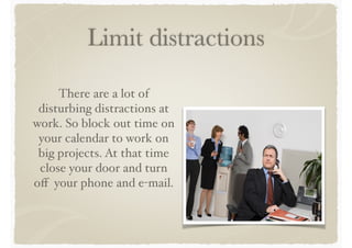Limit distractions
There are a lot of
disturbing distractions at
work. So block out time on
your calendar to work on
big projects. At that time
close your door and turn
off your phone and e-mail.
