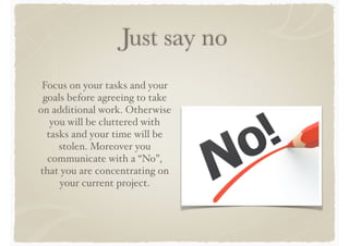 Just say no
Focus on your tasks and your
goals before agreeing to take
on additional work. Otherwise
you will be cluttered with
tasks and your time will be
stolen. Moreover you
communicate with a “No”,
that you are concentrating on
your current project.