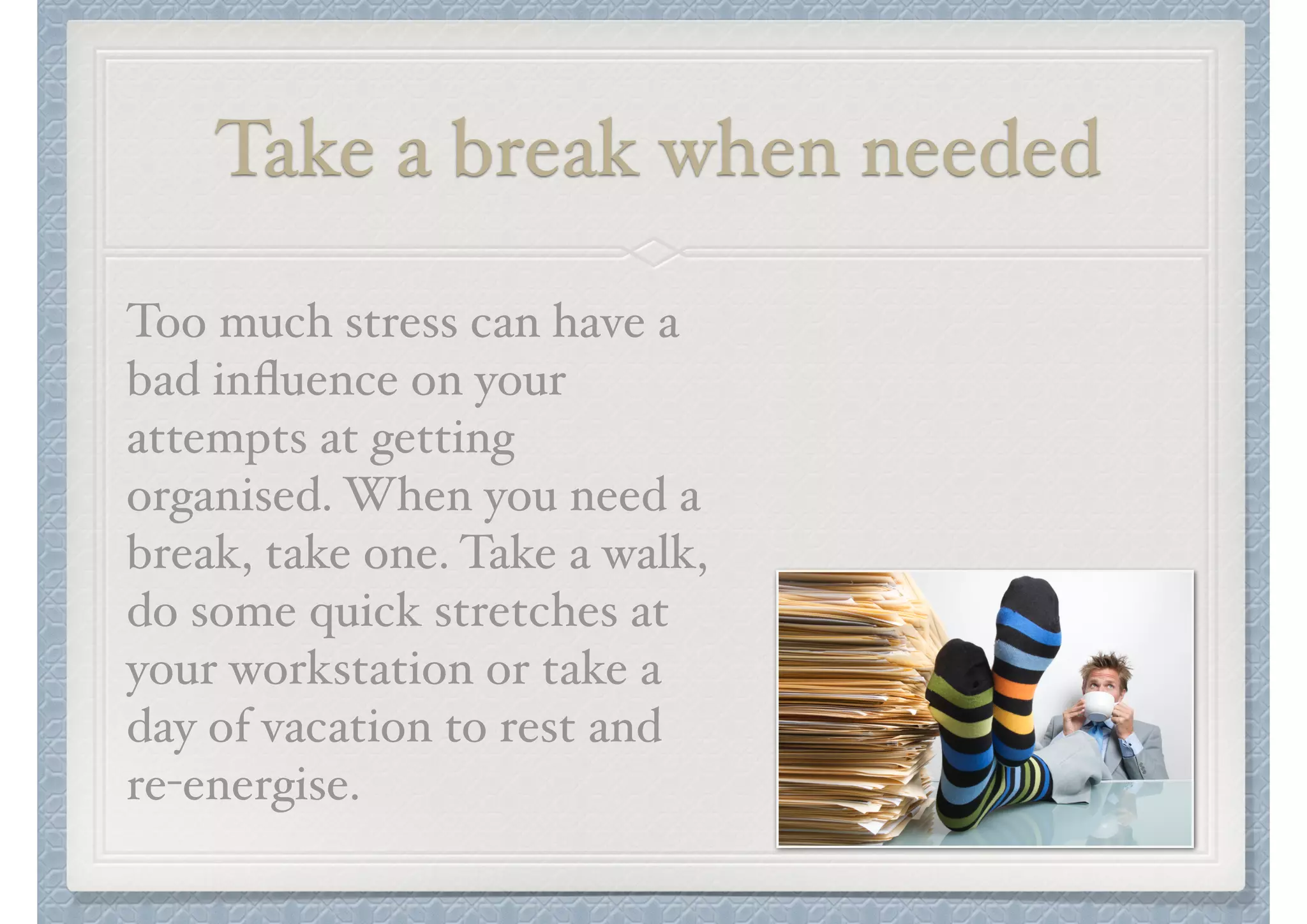 Take a break when needed
Too much stress can have a
bad inﬂuence on your
attempts at getting
organised. When you need a
break, take one. Take a walk,
do some quick stretches at
your workstation or take a
day of vacation to rest and "
re-energise.

 