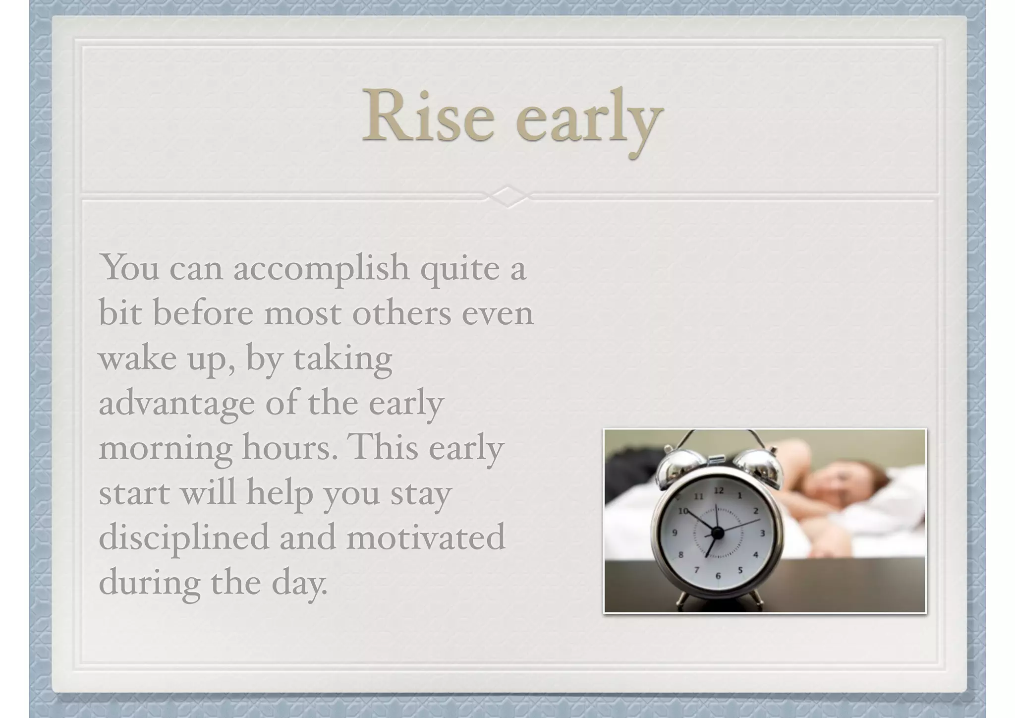 Rise early
You can accomplish quite a
bit before most others even
wake up, by taking
advantage of the early
morning hours. This early
start will help you stay
disciplined and motivated
during the day.

 