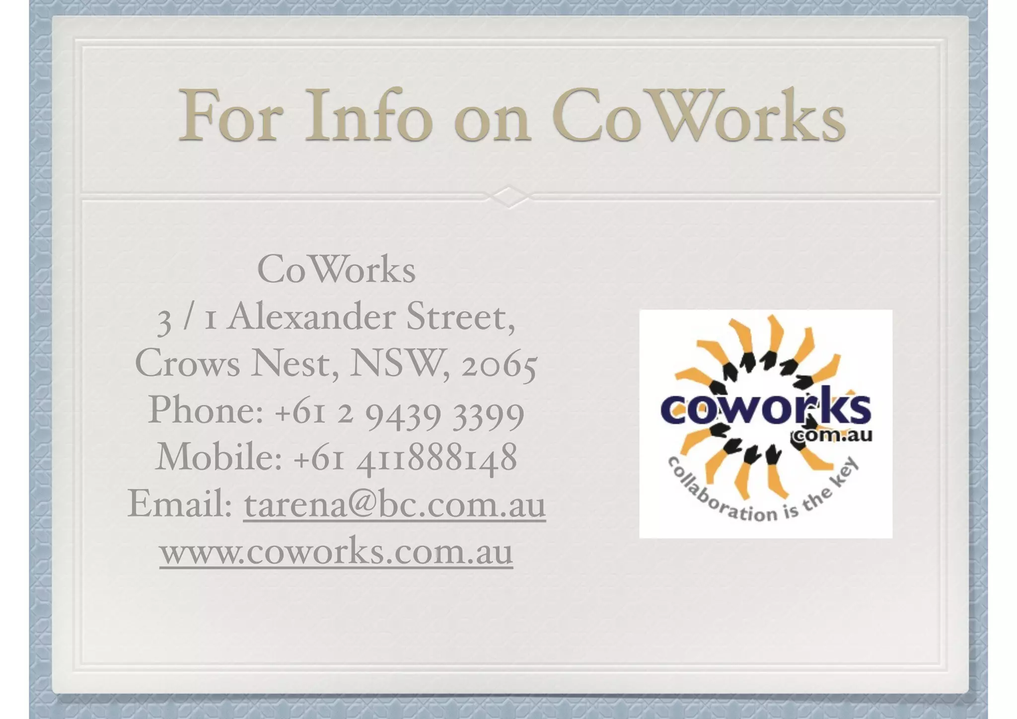 For Info on CoWorks
CoWorks"
3 / 1 Alexander Street, "
Crows Nest, NSW, 2065"
Phone: +61 2 9439 3399"
Mobile: +61 411888148"
Email: tarena@bc.com.au"
www.coworks.com.au

 