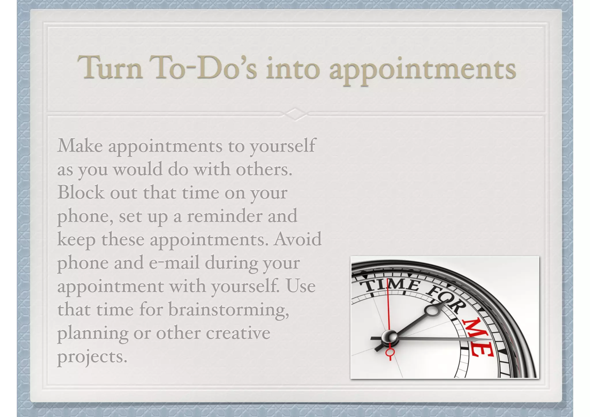 Turn To-Do’s into appointments
Make appointments to yourself
as you would do with others.
Block out that time on your
phone, set up a reminder and
keep these appointments. Avoid
phone and e-mail during your
appointment with yourself. Use
that time for brainstorming,
planning or other creative
projects.

 