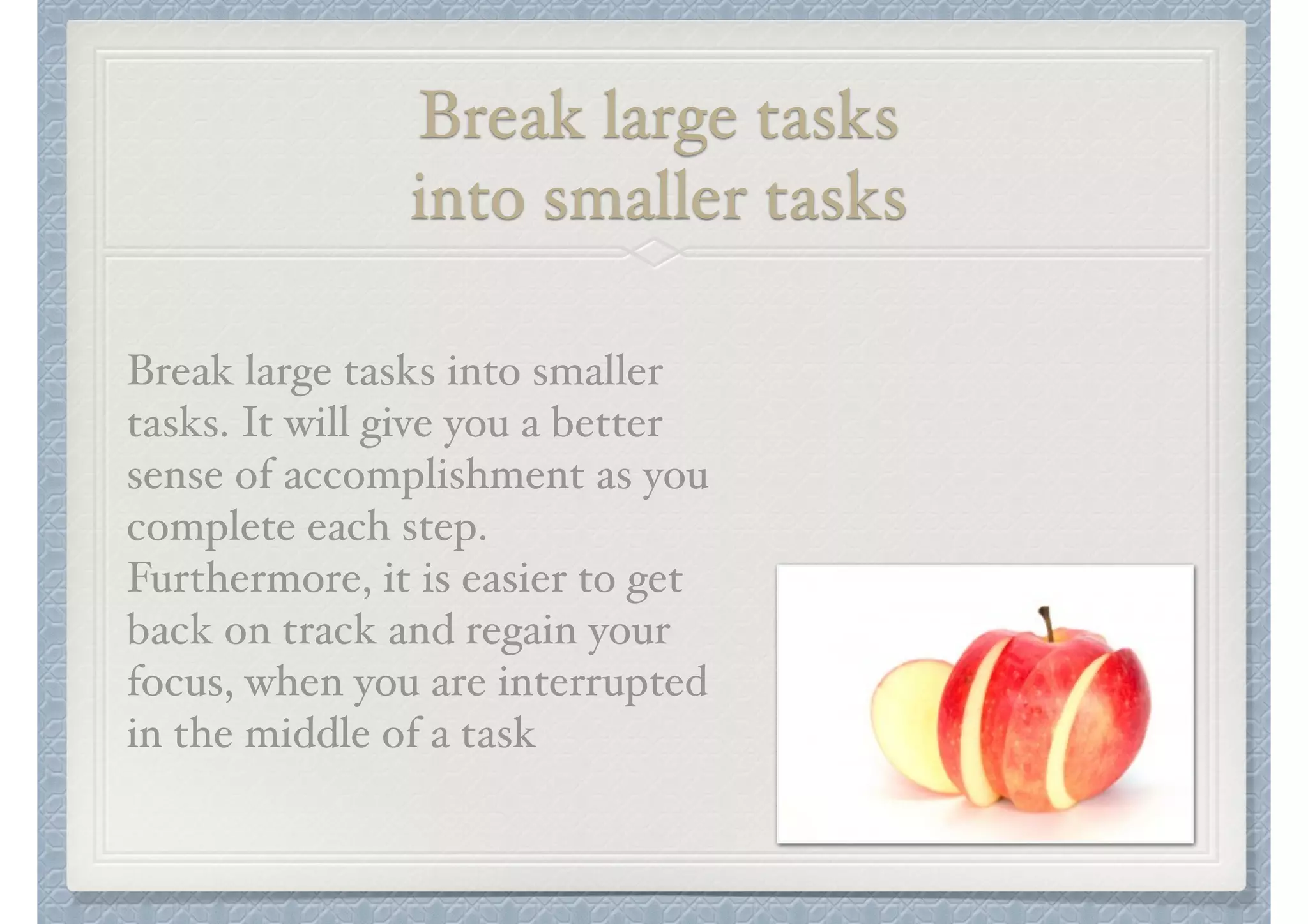 Break large tasks "
into smaller tasks
Break large tasks into smaller
tasks. It will give you a better
sense of accomplishment as you
complete each step.
Furthermore, it is easier to get
back on track and regain your
focus, when you are interrupted
in the middle of a task

 